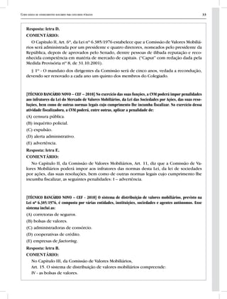 Curso básico de conhecimentos bancários para concursos públicos 33
Resposta: letra D.
COMENTÁRIO:
O Capítulo II, Art. 6º, da Lei nº 6.385/1976 estabelece que a Comissão de Valores Mobiliá-
rios será administrada por um presidente e quatro diretores, nomeados pelo presidente da
República, depois de aprovados pelo Senado, dentre pessoas de ilibada reputação e reco-
nhecida competência em matéria de mercado de capitais. (“Caput” com redação dada pela
Medida Provisória nº 8, de 31.10.2001).
§ 1º - O mandato dos dirigentes da Comissão será de cinco anos, vedada a recondução,
devendo ser renovado a cada ano um quinto dos membros do Colegiado.
[TÉCNICO BANCÁRIO NOVO – CEF – 2010] No exercício das suas funções, a CVM poderá impor penalidades
aos infratores da Lei do Mercado de Valores Mobiliários, da Lei das Sociedades por Ações, das suas reso-
luções, bem como de outras normas legais cujo cumprimento lhe incumba fiscalizar. No exercício dessa
atividade fiscalizadora, a CVM poderá, entre outras, aplicar a penalidade de:
(A) censura pública.
(B) inquérito policial.
(C) expulsão.
(D) alerta administrativo.
(E) advertência.
Resposta: letra E.
COMENTÁRIO:
No Capítulo II, da Comissão de Valores Mobiliários, Art. 11, diz que a Comissão de Va-
lores Mobiliários poderá impor aos infratores das normas desta Lei, da lei de sociedades
por ações, das suas resoluções, bem como de outras normas legais cujo cumprimento lhe
incumba fiscalizar, as seguintes penalidades: I – advertência.
[TÉCNICO BANCÁRIO NOVO – CEF - 2010] O sistema de distribuição de valores mobiliários, previsto na
Lei nº 6.385/1976, é composto por várias entidades, instituições, sociedades e agentes autônomos. Esse
sistema inclui as:
(A) corretoras de seguros.
(B) bolsas de valores.
(C) administradoras de consórcio.
(D) cooperativas de crédito.
(E) empresas de factoring.
Resposta: letra B.
COMENTÁRIO:
No Capítulo III, da Comissão de Valores Mobiliários,
Art. 15. O sistema de distribuição de valores mobiliários compreende:
IV - as bolsas de valores.
 