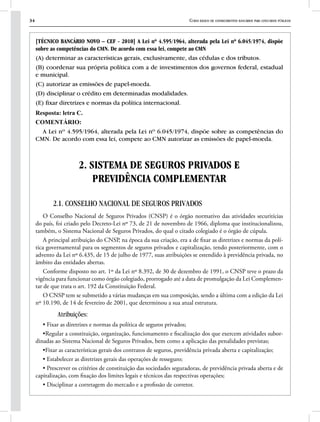 34 Curso básico de conhecimentos bancários para concursos públicos
[TÉCNICO BANCÁRIO NOVO – CEF - 2010] A Lei nº 4.595/1964, alterada pela Lei nº 6.045/1974, dispõe
sobre as competências do CMN. De acordo com essa lei, compete ao CMN
(A) determinar as características gerais, exclusivamente, das cédulas e dos tributos.
(B) coordenar sua própria política com a de investimentos dos governos federal, estadual
e municipal.
(C) autorizar as emissões de papel-moeda.
(D) disciplinar o crédito em determinadas modalidades.
(E) fixar diretrizes e normas da política internacional.
Resposta: letra C.
COMENTÁRIO:
A Lei nº 4.595/1964, alterada pela Lei nº 6.045/1974, dispõe sobre as competências do
CMN. De acordo com essa lei, compete ao CMN autorizar as emissões de papel-moeda.
2. SISTEMA DE SEGUROS PRIVADOS E
PREVIDÊNCIA COMPLEMENTAR
2.1. CONSELHO NACIONAL DE SEGUROS PRIVADOS
O Conselho Nacional de Seguros Privados (CNSP) é o órgão normativo das atividades securitícias
do país, foi criado pelo Decreto-Lei nº 73, de 21 de novembro de 1966, diploma que institucionalizou,
também, o Sistema Nacional de Seguros Privados, do qual o citado colegiado é o órgão de cúpula.
A principal atribuição do CNSP, na época da sua criação, era a de fixar as diretrizes e normas da polí-
tica governamental para os segmentos de seguros privados e capitalização, tendo posteriormente, com o
advento da Lei nº 6.435, de 15 de julho de 1977, suas atribuições se estendido à previdência privada, no
âmbito das entidades abertas.
Conforme disposto no art. 1º da Lei nº 8.392, de 30 de dezembro de 1991, o CNSP teve o prazo da
vigência para funcionar como órgão colegiado, prorrogado até a data de promulgação da Lei Complemen-
tar de que trata o art. 192 da Constituição Federal.
O CNSP tem se submetido a várias mudanças em sua composição, sendo a última com a edição da Lei
nº 10.190, de 14 de fevereiro de 2001, que determinou a sua atual estrutura.
Atribuições:
• Fixar as diretrizes e normas da política de seguros privados;
•Regular a constituição, organização, funcionamento e fiscalização dos que exercem atividades subor-
dinadas ao Sistema Nacional de Seguros Privados, bem como a aplicação das penalidades previstas;
•Fixar as características gerais dos contratos de seguros, previdência privada aberta e capitalização;
• Estabelecer as diretrizes gerais das operações de resseguro;
• Prescrever os critérios de constituição das sociedades seguradoras, de previdência privada aberta e de
capitalização, com fixação dos limites legais e técnicos das respectivas operações;
• Disciplinar a corretagem do mercado e a profissão de corretor.
 