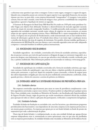 36 Curso básico de conhecimentos bancários para concursos públicos
e solucionar essas questões é que existe o resseguro. Como o nome sugere, resseguro é o seguro do seguro.
Quando uma companhia assume um contrato de seguro superior à sua capacidade financeira, ela necessita
repassar esse risco, ou parte dele, a uma empresa denominada “resseguradora”. O resseguro é uma prática
comum, feita em todo o mundo, como forma de mitigar o risco, preservar a estabilidade das companhias
seguradoras e garantir a liquidação do sinistro ao segurado.
O Instituto de Resseguros do Brasil (hoje IRB-Brasil Re) foi criado em 1939 pelo então presidente Ge-
túlio Vargas com objetivo bem delineado: fortalecer o desenvolvimento do mercado segurador nacional,
através da criação do mercado ressegurador brasileiro. A medida pretendia ainda aumentar a capacidade
seguradora das sociedades nacionais, retendo maior volume de negócios em nossa economia, ao mesmo
tempo em que captaria mais poupança interna. Hoje o IRB-Brasil Re é a maior resseguradora da América
Latina. A empresa está em processo de fortalecimento, sendo instrumentada com as mais modernas ferra-
mentas de informação e gestão de risco. O resultado desse esforço é um maior rigor e atualização técnica
e científica das decisões das áreas de negócios da instituição. Em paralelo, diversas medidas aperfeiçoam o
relacionamento do IRB-Brasil Re com seus clientes e com o mercado segurador como um todo, adequando
a empresa e o mercado brasileiro às melhores práticas internacionais.
2.6. SOCIEDADES SEGURADORAS
Sociedades seguradoras - são entidades, constituídas sob a forma de sociedades anônimas, especializa-
das em pactuar contrato, por meio do qual assumem a obrigação de pagar ao contratante (segurado), ou a
quem este designar, uma indenização, no caso em que advenha o risco indicado e temido, recebendo, para
isso, o prêmio estabelecido. Mais informações poderão ser encontradas no endereço: www.susep.gov.br.
2.7. SOCIEDADE DE CAPITALIZAÇÃO
Sociedades de capitalização são entidades constituídas sob a forma de sociedades anônimas, que nego-
ciam contratos (títulos de capitalização) e que têm por objeto o depósito periódico de prestações pecu-
niárias pelo contratante, o qual terá, depois de cumprido o prazo contratado, o direito de resgatar parte
dos valores depositados corrigidos por uma taxa de juros estabelecida contratualmente; conferindo, ainda,
quando previsto, o direito de concorrer a sorteios de prêmios em dinheiro.
2.8. ENTIDADES ABERTAS E ENTIDADES FECHADAS DE PREVIDÊNCIA PRIVADA
2.8.1. Entidades abertas
São empresas constituídas especificamente para atuar no ramo de previdência complementar e tam-
bém seguradoras autorizadas a operar nesse sistema. Os planos podem ser adquiridos por qualquer pessoa
física. Essas entidades estão vinculadas ao Ministério da Fazenda e são fiscalizadas pela Superintendência
de Seguros Privados (Susep), órgão do governo que recebe mensalmente relatórios oficiais das entidades
para apuração de todos os valores e aplicações dos participantes, verificando o cumprimento da legislação.
2.8.2. Entidades fechadas
Entidades fechadas são fundações ou sociedades civis, sem fins lucrativos, que administram programas
previdenciários dos funcionários e seus dependentes de uma única empresa ou de empresas pertencentes a
um mesmo grupo econômico. As empresas que optam por ter um fundo fechado ou fundo de pensão são
responsáveis por toda a administração do plano.
Outro tipo de fundo fechado é o multipatrocinado, ou seja, uma entidade fechada que agrupa diversas
empresas independentes entre si, minimizando os custos operacionais, uma vez que estes são partilhados
entre as empresas patrocinadoras. As entidades fechadas estão vinculadas ao Ministério da Previdência Social.
 