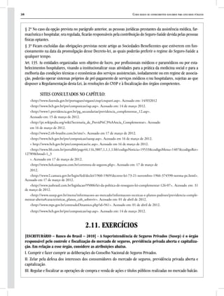 38 Curso básico de conhecimentos bancários para concursos públicos
§ 2º No caso da opção prevista no parágrafo anterior, as pessoas jurídicas prestantes da assistência médica, far-
macêutica e hospitalar, ora regulada, ficarão responsáveis pela contribuição do Seguro-Saúde devida pelas pessoas
físicas optantes.
§ 3º Ficam excluídas das obrigações previstas neste artigo as Sociedades Beneficentes que estiverem em fun-
cionamento na data da promulgação desse Decreto-lei, as quais poderão preferir o regime do Seguro-Saúde a
qualquer tempo.
Art. 135. As entidades organizadas sem objetivo de lucro, por profissionais médicos e paramédicos ou por esta-
belecimentos hospitalares, visando a institucionalizar suas atividades para a prática da medicina social e para a
melhoria das condições técnicas e econômicas dos serviços assistenciais, isoladamente ou em regime de associa-
ção, poderão operar sistemas próprios de pré-pagamento de serviços médicos e/ou hospitalares, sujeitas ao que
dispuser a Regulamentação desta Lei, às resoluções do CNSP e à fiscalização dos órgãos competentes.
SITES CONSULTADOS NO CAPÍTULO:
<http://www.fazenda.gov.br/portugues/orgaos/cnsp/cnspatri.asp>. Acessado em: 14/032012
<http://www.bcb.gov.br/pre/composicao/ssp.asp>. Acessado em: 14 de março 2012.
<http://www1.previdencia.gov.br/pg_secundarias/previdencia_complementar_12.asp>.
Acessado em: 15 de março de 2012.
<http://pt.wikipedia.org/wiki/Secretaria_de_Previd%C3%AAncia_Complementar>. Acessado
em 16 de março de 2012.
<http://www2.irb-brasilre.com.br/site/>. Acessado em 17 de março de 2012.
<http://www.bcb.gov.br/pre/composicao/saosp.asp>. Acessado em 16 de março de 2012.
< http://www.bcb.gov.br/pre/composicao/sc.asp>. Acessado em 16 de março de 2012.
<http://www.bb.com.br/portalbb/page44,116,3807,1,1,1,1.bb?codigoNoticia=19533&codigoMenu=1407&codigoRet=
12789&bread=1_3
>. Acessado em 17 de março de 2012.
<http://www.helcaiseguros.com.br/corretora-de-seguros.php>. Acessado em: 17 de março de
2012.
<http://www2.camara.gov.br/legin/fed/declei/1960-1969/decreto-lei-73-21-novembro-1966-374590-norma-pe.html>.
Acessado em 17 de março de 2012.
<http://www.jusbrasil.com.br/legislacao/95006/lei-da-politica-de-resseguro-lei-complementar-126-07>. Acessado em: 31
de março de 2012.
<http://www.susep.gov.br/menu/informacoes-ao-mercado/informacoes-tecnicas-e-planos-padroes/previdencia-comple-
mentar-aberta#caracteristicas_planos_cob_sobreviv>. Acessado em: 01 de abril de 2012.
<http://www.mps.gov.br/conteudoDinamico.php?id=941>. Acessado em: 01 de abril de 2012.
<http://www.bcb.gov.br/pre/composicao/ssp.asp>. Acessado em: 14 de março 2012.
2.11. EXERCÍCIOS
[ESCRITURÁRIO – Banco do Brasil – 2010] - A Superintendência de Seguros Privados (Susep) é o órgão
responsável pelo controle e fiscalização do mercado de seguros, previdência privada aberta e capitaliza-
ção. Em relação a esse órgão, considere as atribuições abaixo.
I. Cumprir e fazer cumprir as deliberações do Conselho Nacional de Seguros Privados.
II. Zelar pela defesa dos interesses dos consumidores do mercado de seguros, previdência privada aberta e
capitalização.
III. Regular e fiscalizar as operações de compra e venda de ações e títulos públicos realizadas no mercado balcão.
 
