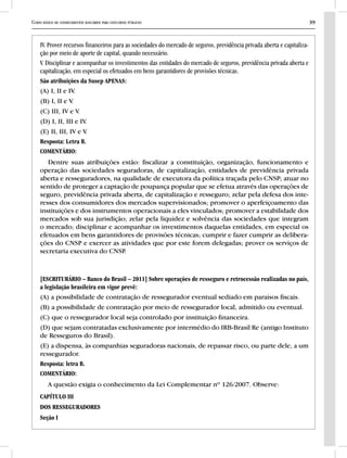 Curso básico de conhecimentos bancários para concursos públicos 39
IV. Prover recursos financeiros para as sociedades do mercado de seguros, previdência privada aberta e capitaliza-
ção por meio de aporte de capital, quando necessário.
V. Disciplinar e acompanhar os investimentos das entidades do mercado de seguros, previdência privada aberta e
capitalização, em especial os efetuados em bens garantidores de provisões técnicas.
São atribuições da Susep APENAS:
(A) I, II e IV.
(B) I, II e V.
(C) III, IV e V.
(D) I, II, III e IV.
(E) II, III, IV e V.
Resposta: Letra B.
COMENTÁRIO:
Dentre suas atribuições estão: fiscalizar a constituição, organização, funcionamento e
operação das sociedades seguradoras, de capitalização, entidades de previdência privada
aberta e resseguradores, na qualidade de executora da política traçada pelo CNSP; atuar no
sentido de proteger a captação de poupança popular que se efetua através das operações de
seguro, previdência privada aberta, de capitalização e resseguro; zelar pela defesa dos inte-
resses dos consumidores dos mercados supervisionados; promover o aperfeiçoamento das
instituições e dos instrumentos operacionais a eles vinculados; promover a estabilidade dos
mercados sob sua jurisdição; zelar pela liquidez e solvência das sociedades que integram
o mercado; disciplinar e acompanhar os investimentos daquelas entidades, em especial os
efetuados em bens garantidores de provisões técnicas; cumprir e fazer cumprir as delibera-
ções do CNSP e exercer as atividades que por este forem delegadas; prover os serviços de
secretaria executiva do CNSP.
[ESCRITURÁRIO – Banco do Brasil – 2011] Sobre operações de resseguro e retrocessão realizadas no país,
a legislação brasileira em vigor prevê:
(A) a possibilidade de contratação de ressegurador eventual sediado em paraísos fiscais.
(B) a possibilidade de contratação por meio de ressegurador local, admitido ou eventual.
(C) que o ressegurador local seja controlado por instituição financeira.
(D) que sejam contratadas exclusivamente por intermédio do IRB-Brasil Re (antigo Instituto
de Resseguros do Brasil).
(E) a dispensa, às companhias seguradoras nacionais, de repassar risco, ou parte dele, a um
ressegurador.
Resposta: letra B.
COMENTÁRIO:
A questão exigia o conhecimento da Lei Complementar nº 126/2007. Observe:
CAPÍTULO III
DOS RESSEGURADORES
Seção I
 