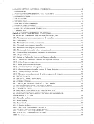 3.2. BANCO É BANCO. FACTORING É FACTORING.......................................................................... 42
3.3. FINALIDADES..................................................................................................................................... 42
3.4. VANTAGENS DA PARCERIA COM UMA FACTORING................................................................ 42
3.5. COMO FUNCIONA............................................................................................................................ 42
3.6. MODALIDADES................................................................................................................................. 42
3.7. PÚBLICO-ALVO.................................................................................................................................. 43
3.8. FACTORING FORA DO BRASIL....................................................................................................... 43
3.9. O QUE NÃO É FACTORING............................................................................................................. 43
3.10. POR QUE SINDICALIZAR SUA EMPRESA.................................................................................... 43
3.11. EXERCÍCIOS..................................................................................................................................... 44
Capítulo 4: PRODUTOS E SERVIÇOS FINANCEIROS.......................................................................... 46
4.1. ABERTURA DE CONTAS, MOVIMENTAÇÃO E CHEQUES........................................................ 46
4.1.1. Abertura e encerramento de conta corrente de pessoa física................................................................ 46
4.1.2. Conta-salário ..................................................................................................................................... 47
4.1.3. Abertura de conta corrente pessoa jurídica.......................................................................................... 47
4.1.4. Abertura de conta poupança pessoa física........................................................................................... 48
4.1.5. Abertura de conta poupança pessoa jurídica....................................................................................... 48
4.1.6. Movimentação (informações sobre o uso de cheques)......................................................................... 48
4.1.7. Prazos de liberação de depósitos em cheques de outros bancos............................................................ 49
4.1.8. Cheque sem fundos............................................................................................................................ 49
4.1.9. Inclusão no Cadastro dos Emitentes de Cheques sem Fundos............................................................. 49
4.1.10. Como sair do Cadastro dos Emitentes de Cheque sem Fundos (CCF)............................................. 49
4.1.11. Utilize cheques com segurança......................................................................................................... 50
4.1.12. Roubo, perda e extravio de cheques.................................................................................................. 51
4.1.13. Como receber cheques com segurança.............................................................................................. 51
4.1.14. Informações para terceiros sobre emitente de cheque devolvido........................................................ 52
4.1.15. Cobrança de serviços bancários........................................................................................................ 53
4.1.16. A Febraban recomenda suspensão de tarifa no pagamento de bloquetos........................................... 53
4.2. DEPÓSITO À VISTA.......................................................................................................................... 54
4.3. DEPÓSITO A PRAZO (CDB e RDB)................................................................................................. 54
4.4. LETRA DE CÂMBIO.......................................................................................................................... 55
4.5. COBRANÇA E PAGAMENTO DE TÍTULOS E CARNÊS............................................................... 55
4.6. TRANSFERÊNCIAS AUTOMÁTICAS DE FUNDOS....................................................................... 56
4.7. COMMERCIAL PAPERS...................................................................................................................... 56
4.8. ARRECADAÇÃO DE TRIBUTOS E TARIFAS PÚBLICAS............................................................... 56
4.9. HOME/OFFICE BANKING, REMOTE BANKING, BANCO VIRTUAL,
DINHEIRO DE PLÁSTICO..................................................................................................................... 56
4.9.1. Home/office banking ........................................................................................................................... 56
4.9.2. Remote banking................................................................................................................................... 57
4.9.3. Banco virtual...................................................................................................................................... 57
4.9.4. O dinheiro de plástico........................................................................................................................ 57
4.10. CONCEITOS DE CORPORATE FINANCE..................................................................................... 58
4.11. FUNDOS MÚTUOS DE INVESTIMENTOS................................................................................. 58
4.12. HOT MONEY E CONTAS GARANTIDAS...................................................................................... 59
4.12.1. Hot money........................................................................................................................................ 59
 