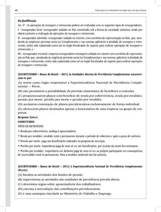 40 Curso básico de conhecimentos bancários para concursos públicos
Da Qualificação
Art. 4º - As operações de resseguro e retrocessão podem ser realizadas com os seguintes tipos de resseguradores:
I - ressegurador local: ressegurador sediado no País constituído sob a forma de sociedade anônima, tendo por
objeto exclusivo a realização de operações de resseguro e retrocessão;
II - ressegurador admitido: ressegurador sediado no exterior, com escritório de representação no País, que, aten-
dendo às exigências previstas nesta Lei Complementar e nas normas aplicáveis à atividade de resseguro e retro-
cessão, tenha sido cadastrado como tal no órgão fiscalizador de seguros para realizar operações de resseguro e
retrocessão; e
III - ressegurador eventual: empresa resseguradora estrangeira sediada no exterior sem escritório de representa-
ção no País que, atendendo às exigências previstas nesta Lei Complementar e nas normas aplicáveis à atividade de
resseguro e retrocessão, tenha sido cadastrada como tal no órgão fiscalizador de seguros para realizar operações
de resseguro e retrocessão.
[ESCRITURÁRIO – Banco do Brasil – 2011] As Entidades Abertas de Previdência Complementar caracteri-
zam-se por:
(A) terem como órgão responsável a Superintendência Nacional de Previdência Comple-
mentar − Previc.
(B) não permitirem a portabilidade da provisão matemática de benefícios a conceder.
(C) proporcionarem planos com benefício de renda por sobrevivência, renda por invalidez,
pensão por morte, pecúlio por morte e pecúlio por invalidez.
(D) aceitarem contratação de planos previdenciários exclusivamente de forma individual.
(E) oferecerem planos destinados apenas a funcionários de uma empresa ou grupo de em-
presas.
Resposta: letra C.
COMENTÁRIO:
TIPOS DE BENEFÍCIOS:
• Renda por sobrevivência: análoga à aposentadoria.
• Renda por invalidez: invalidez total e permanente durante o período de cobertura e após o prazo de carência.
• Pensão por morte: paga aos beneficiários indicados na proposta de inscrição.
• Pecúlio por morte: importância paga de uma só vez aos beneficiários, por ocasião da morte do contratante.
• Pecúlio por invalidez: importância em dinheiro paga de uma só vez ao próprio participante em consequência
de sua invalidez total ou permanente. Para a invalidez acidental não há carência.
[ESCRITURÁRIO – Banco do Brasil – 2011] A Superintendência Nacional de Previdência Complementar
(Previc).
(A) fiscaliza as atividades dos fundos de pensão.
(B) supervisiona as atividades das entidades de previdência privada aberta.
(C) determina regras sobre aposentadoria dos trabalhadores.
(D) executa a arrecadação das contribuições previdenciárias.
(E) é uma autarquia vinculada ao Ministério do Trabalho e Emprego.
 