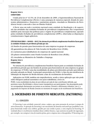 Curso básico de conhecimentos bancários para concursos públicos 41
Resposta: letra A.
COMENTÁRIO:
Criada pela Lei nº 12.154, de 23 de dezembro de 2009, a Superintendência Nacional de
Previdência Complementar (Previc) é uma autarquia de natureza especial, dotada de auto-
nomia administrativa e financeira e patrimônio próprio, vinculada ao Ministério da Previ-
dência Social e com sede e foro no Distrito Federal.
A Previc atua em todo o território nacional como entidade de fiscalização e de supervi-
são das atividades das entidades fechadas de previdência complementar. Ela é responsável
também pela execução das políticas para o regime de previdência complementar, operado
pelas entidades fechadas de previdência complementar (EFPC), observadas as disposições
constitucionais e legais aplicáveis.
[TÉCNICO BANCÁRIO I – BANESE – 2012]. Do sistema de previdência complementar brasileiro fazem parte
as entidades fechadas de previdência privada que são:
(A) fundos de pensão para funcionários de uma empresa ou grupo de empresas.
(B) garantidoras dos planos de Vida Gerador de Benefício Livre (VGBL).
(C) exclusivas para trabalhadores de empresas de capital nacional.
(D) planos estruturados como Fundo Gerador de Benefício Livre (PGBL).
(E) vinculadas ao Ministério do Trabalho e Emprego.
Resposta: letra A.
COMENTÁRIO:
No sistema de previdência complementar brasileiro fazem parte as entidades fechadas de
previdência privada que são fundos de pensão para funcionários de uma empresa ou grupo
de empresas. O VGBL é uma das modalidades de plano previdenciário privado (previdência
privada) adotada no Brasil. A principal característica do VGBL é o fato da não incidência de
tributação de Imposto de Renda durante a fase de recebimento do benefício.
Aplicações em VGBL também são impenhoráveis, sendo a única aplicação que não pode
sofrer bloqueio judicial automático em ações trabalhistas, cíveis etc.
PGBL é uma modalidade de plano de previdência privada do tipo contribuição definida, que
permitem maior flexibilidade e oferece maior transparência aos participantes. Seu desempenho pode
ser acompanhado diariamente em jornais ou na internet. Permite o diferimento tributário, isto é, o
pagamento de Imposto de Renda somente no momento do resgate ou do recebimento dos benefícios.
3. SOCIEDADES DE FOMENTO MERCANTIL (FACTORING)
3.1. CONCEITO
O Factoring é uma atividade comercial, mista e atípica, que soma prestação de serviços à compra de
ativos financeiros. A operação de Factoring é um mecanismo de fomento mercantil que possibilita à em-
presa fomentada vender seus créditos, gerados por suas vendas à prazo, a uma empresa de Factoring. O
resultado disso é o recebimento imediato desses créditos futuros, o que aumenta seu poder de negociação,
por exemplo, nas compras à vista de matéria-prima, pois a empresa não se descapitaliza. O factoring tam-
 