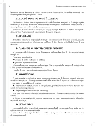 42 Curso básico de conhecimentos bancários para concursos públicos
bém presta serviços à empresa ou cliente, em outras áreas administrativas, deixando o empresário com
mais tempo e recursos para produzir e vender.
3.2. BANCO É BANCO. FACTORING É FACTORING
Por definição e filosofia, o factoring não é uma atividade financeira. A empresa de factoring não pode
fazer captação de recursos de terceiros, nem intermediar para emprestar estes recursos, como os bancos. O
factoring não desconta títulos e não faz financiamentos.
Na verdade, ele é uma atividade comercial pois conjuga a compra de direitos de créditos com a presta-
ção de serviços. Para isso depende exclusivamente de recursos próprios.
3.3. FINALIDADES
A finalidade principal da empresa de factoring é o fomento mercantil. Fomentar, assessorar, ajudar o
pequeno e médio empresário a solucionar seus problemas do dia a dia, são as finalidades básicas de uma
factoring.
3.4. VANTAGENS DA PARCERIA COM UMA FACTORING
• A empresa recebe à vista suas vendas feitas à prazo, melhorando o fluxo de caixa para movimentar
os negócios;
• Assessoria administrativa;
• Cobrança de títulos ou direitos de créditos;
• Agilidade e rapidez nas decisões;
• Intermediação entre a empresa e seu fornecedor. O factoring possibilita a compra de matéria-prima
à vista, gerando vantagens e competitividade;
• Análise de risco e assessoria na concessão de créditos a clientes.
3.5. COMO FUNCIONA
O processo de factoring inicia-se com a assinatura de um contrato de fomento mercantil (contrato-
-mãe) entre a empresa e a factoring onde são estabelecidos os critérios da negociação e o fator de compra.
São quatro as etapas básicas do processo:
• A empresa vende seu bem, crédito ou serviço à prazo, gerando um crédito (exemplo: duplicata mer-
cantil), no valor correspondente;
• A empresa negocia este crédito com a factoring;
• De posse desse crédito, a factoring informa o sacado sobre o fato e a forma de cobrança (carteira ou
banco);
• Findo o prazo negociado inicialmente, a empresa sacada pagará o valor deste crédito à factoring,
encerrando a operação.
3.6. MODALIDADES
No mercado brasileiro o factoring é mais atuante na modalidade convencional. Segue abaixo um pe-
queno resumo das principais modalidades:
Convencional – é a compra dos direitos de créditos das empresas fomentadas, através de um contrato
de fomento mercantil;
 