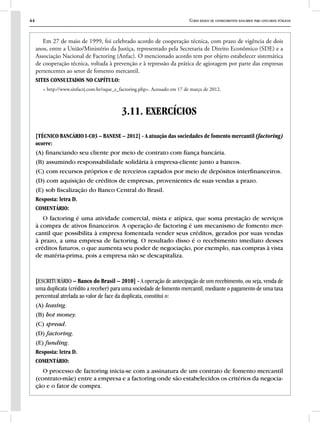 44 Curso básico de conhecimentos bancários para concursos públicos
Em 27 de maio de 1999, foi celebrado acordo de cooperação técnica, com prazo de vigência de dois
anos, entre a União/Ministério da Justiça, representado pela Secretaria de Direito Econômico (SDE) e a
Associação Nacional de Factoring (Anfac). O mencionado acordo tem por objeto estabelecer sistemática
de cooperação técnica, voltada à prevenção e à repressão da prática de agiotagem por parte das empresas
pertencentes ao setor de fomento mercantil.
SITES CONSULTADOS NO CAPÍTULO:
< http://www.sinfacrj.com.br/oque_e_factoring.php>. Acessado em 17 de março de 2012.
3.11. EXERCÍCIOS
[TÉCNICO BANCÁRIO I-C03 – BANESE – 2012] - A atuação das sociedades de fomento mercantil (factoring)
ocorre:
(A) financiando seu cliente por meio de contrato com fiança bancária.
(B) assumindo responsabilidade solidária à empresa-cliente junto a bancos.
(C) com recursos próprios e de terceiros captados por meio de depósitos interfinanceiros.
(D) com aquisição de créditos de empresas, provenientes de suas vendas a prazo.
(E) sob fiscalização do Banco Central do Brasil.
Resposta: letra D.
COMENTÁRIO:
O factoring é uma atividade comercial, mista e atípica, que soma prestação de serviços
à compra de ativos financeiros. A operação de factoring é um mecanismo de fomento mer-
cantil que possibilita à empresa fomentada vender seus créditos, gerados por suas vendas
à prazo, a uma empresa de factoring. O resultado disso é o recebimento imediato desses
créditos futuros, o que aumenta seu poder de negociação, por exemplo, nas compras à vista
de matéria-prima, pois a empresa não se descapitaliza.
[ESCRITURÁRIO – Banco do Brasil – 2010] - A operação de antecipação de um recebimento, ou seja, venda de
uma duplicata (crédito a receber) para uma sociedade de fomento mercantil, mediante o pagamento de uma taxa
percentual atrelada ao valor de face da duplicata, constitui o:
(A) leasing.
(B) hot money.
(C) spread.
(D) factoring.
(E) funding.
Resposta: letra D.
COMENTÁRIO:
O processo de factoring inicia-se com a assinatura de um contrato de fomento mercantil
(contrato-mãe) entre a empresa e a factoring onde são estabelecidos os critérios da negocia-
ção e o fator de compra.
 