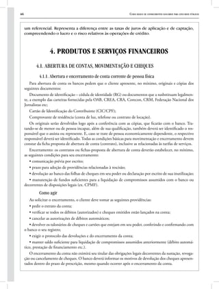 46 Curso básico de conhecimentos bancários para concursos públicos
um referencial. Representa a diferença entre as taxas de juros de aplicação e de captação,
compreendendo o lucro e o risco relativos às operações de crédito.
4. PRODUTOS E SERVIÇOS FINANCEIROS
4.1. ABERTURA DE CONTAS, MOVIMENTAÇÃO E CHEQUES
4.1.1. Abertura e encerramento de conta corrente de pessoa física
Para abertura de conta os bancos pedem que o cliente apresente, no mínimo, originais e cópias dos
seguintes documentos:
Documento de identificação – cédula de identidade (RG) ou documentos que a susbstituam legalmen-
te, a exemplo das carteiras fornecidas pela OAB, CREA, CRA, Corecon, CRM, Federação Nacional dos
Jornalistas etc;
Cartão de Identificação do Contribuinte (CIC/CPF);
Comprovante de residência (conta de luz, telefone ou contrato de locação).
Os originais serão devolvidos logo após a conferência com as cópias, que ficarão com o banco. Tra-
tando-se de menor ou de pessoa incapaz, além de sua qualificação, também deverá ser identificado o res-
ponsável que o assista ou represente. E, caso se trate de pessoa economicamente dependente, o respectivo
responsável deverá ser identificado. Todas as condições básicas para movimentação e encerramento devem
constar da ficha proposta de abertura de conta (contrato), inclusive as relacionadas às tarifas de serviços.
Encerramento: os contratos ou fichas-proposta de abertura de conta deverão estabelecer, no mínimo,
as seguintes condições para seu encerramento:
• comunicação prévia por escrito;
• prazo para adoção de providências relacionadas à rescisão;
• devolução ao banco das folhas de cheques em seu poder ou declaração por escrito de sua inutilização;
• manutenção de fundos suficientes para a liquidação de compromissos assumidos com o banco ou
decorrentes de disposições legais (ex. CPMF).
Como agir
Ao solicitar o encerramento, o cliente deve tomar as seguintes providências:
• pedir o extrato da conta;
• verificar se todos os débitos (autorizados) e cheques emitidos estão lançados na conta;
• cancelar as autorizações de débitos automáticos;
• devolver os talonários de cheques e cartões que estejam em seu poder, conferindo e confirmando com
o banco o seu registro;
• exigir o protocolo das devoluções e do encerramento da conta;
• manter saldo suficiente para liquidação de compromissos assumidos anteriormente (débito automá-
tico, prestação de financiamento etc.).
O encerramento da conta não eximirá seu titular das obrigações legais decorrentes da sustação, revoga-
ção ou cancelamento de cheques. O banco deverá informar os motivos de devolução dos cheques apresen-
tados dentro do prazo de prescrição, mesmo quando ocorrer após o encerramento da conta.
 