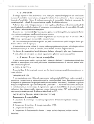 Curso básico de conhecimentos bancários para concursos públicos 47
4.1.2. Conta-salário
É um tipo especial de conta de depósito à vista, aberta pela empresa/fonte pagadora em nome de um
favorecido/beneficiário, exclusivamente para pagar-lhe salários e/ou vencimentos. O cliente (empregado/
funcionário/beneficiário) é isento de tarifa de manutenção da conta-salário. A tarifa de manutenção da
conta é negociada e cobrada da empresa ou órgão pagador do salário/vencimento. 
A abertura dessa conta é feita pela empresa ou fonte pagadora, cabendo a ela toda a responsabilidade de
identificação do favorecido/beneficiário. O instrumento contratual de abertura da conta-salário é firmado
entre o banco e a instituição/empresa pagadora;
Essa conta não é movimentável por cheques, mas apenas por cartão magnético, nas agências do banco
e nos equipamentos de auto-atendimento internos e externos;
O cliente também pode optar por transferir integralmente seus recursos por meio de um único DOC/
TED, mensal e gratuito, para movimentá-los em outro banco;
No caso de substituição do cartão magnético por perda, roubo ou danos provocados pelo cliente, po-
derá ser cobrada tarifa de reposição;
A conta-salário só recebe créditos da empresa ou fonte pagadora e não pode ser utilizada para débitos
decorrentes da quitação de contas de consumo, títulos, boletos bancários, impostos e taxas;
Na abertura da conta-salário o beneficiário recebe do banco informações sobre o seu funcionamento;
A conta-salário não está sujeita aos demais regulamentos aplicáveis às contas de depósitos.
4.1.3. Abertura de conta corrente pessoa jurídica
A conta corrente pessoa jurídica (operação 003) é uma conta destinada à captação de depósitos à vista
oriundos de pessoas jurídicas de direito privado com ou sem fins lucrativos e de entidades públicas man-
tidas com recursos privados.
A QUEM SE DESTINA
Pessoas jurídicas de direito privado com ou sem fins lucrativos e empresas públicas mantidas com re-
cursos privados.
COMO FUNCIONA
A movimentação da conta é feita pelo representante legal autorizado (RLA) com poderes para abrir e
movimentar conta corrente ou apenas movimentá-la, em conformidade com o documento constitutivo
da empresa ou procuração e/ou por procurador(es) devidamente autorizado(s). Conforme os poderes
delegados ao representante legal autorizado (RLA) – procurador –, a movimentação ocorrerá em conjun-
to ou isoladamente. A movimentação do representante legal autorizado (RLA) e do procurador não são
excludentes. Caso haja procurador cadastrado para movimentar a conta, o RLA também poderá movi-
mentar a conta, desde que esteja devidamente identificado na FAA.
DOCUMENTAÇÃO PARA ABERTURA DE CONTA PJ
Documentação da pessoa jurídica
1. Documento da constituição e suas alterações posteriores, devidamente registrados no órgão
competente;
2. Comprovante de inscrição e de situação cadastral no CNPJ;
3. Comprovante de endereço;
4. Comprovante de faturamento dos últimos 12 meses, no caso das pessoas jurídicas com fins
lucrativos;
 