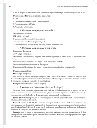 48 Curso básico de conhecimentos bancários para concursos públicos
5. Ato de designação dos representantes, devidamente registrado no órgão competente, quando for o caso.
Documentação dos representantes / procuradores
1. CPF;
2. Documento de identidade (RG ou equivalente);
3. Comprovante de residência;
4. Procuração, se for o caso.
4.1.4. Abertura de conta poupança pessoa física
Documentação necessária:
CPF (cópia e original);
Documento de identidade (cópia e original);
Comprovante de residência (cópia e original).
*O comprovante de residência deve ser atual, com no máximo 90 dias.
4.1.5. Abertura de conta poupança pessoa jurídica
Documentos da empresa:
CNPJ (cópia e original);
Documentos constitutivos da empresa, devidamente registrados na forma da lei, na autoridade com-
petente;
Estatuto ou ata da assembleia que elegeu a atual diretoria (se for S/A);
Comprovante de endereço comercial da empresa;
Documento de identificação dos sócios e procurador(es), mandatário(s) ou preposto(s).
Documentos dos sócios:
• CPF (cópia e original);
• documento de identificação (cópia e original) (RG, Carteira de Trabalho e Previdência Social, carteira
de identidade do profissional liberal; carteira de identidade fornecida pelos ministérios militares, carteiras
de estrangeiro, passaporte ou carteira de habilitação); e
• comprovante de residência (cópia e original).
4.1.6. Movimentação (informações sobre o uso de cheques)
O cheque é uma ordem de pagamento à vista. Pode ser recebido diretamente na agência em que o
emitente mantém conta ou depositado em outra agência, para ser compensado e creditado na conta do
correntista. Ao emiti-lo, lembre-se de que ele poderá ser descontado imediatamente.
Formas de emissão: ao portador – o cheque só pode ser emitido ao portador (sem a indicação do be-
neficiário) até o valor de R$ 100,00.
Nominal: a partir de R$ 100,00, o emitente é obrigado a indicar o nome do beneficiário (pessoa ou
empresa a quem está efetuando o pagamento). O cheque nominal só poderá ser pago pelo banco mediante
identificação do beneficiário ou de pessoa por ele indicada no verso do cheque (endosso), ou ainda através
do sistema de compensação, caso seja depositado.
Cruzado: tanto o cheque ao portador quanto o nominal podem ser cruzados, com a colocação de dois
traços paralelos, em sentido diagonal, na frente do documento. Nesse caso, só será pago através de depó-
sito em conta corrente.
 