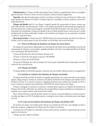 Curso básico de conhecimentos bancários para concursos públicos 49
Administrativo: é o cheque emitido pelo próprio banco. Pode ser comprado pelo cliente em qualquer
agência bancária. O banco o emite em nome de quem o cliente efetuará o pagamento.
Especial: assim denominado porque o banco concedeu ao titular da conta um limite de crédito, para
saque quando não dispuser de fundos. O cheque especial é concedido ao cliente mediante contrato fir-
mado previamente.
Cheque pré-datado: pela lei, um cheque é pagável quando for apresentado ao banco, mesmo que
tenha sido emitido com data posterior. Assim, se um cheque pré-datado for apresentado para pagamento
antes do dia previsto, o banco terá de pagá-lo ou devolvê-lo por falta de fundos. Caso isso ocorra, o corren-
tista poderá ser prejudicado. Cheque pré-datado só deve ser dado quando houver certeza de que o credor
irá depositá-lo nas datas combinadas. Lembre-se de controlar esses cheques em seu orçamento, anotando
os valores e respectivas datas.
Prazo de prescrição: o cheque prescreve 180 dias depois de sua apresentação, que deverá ser feita em
30 dias, se for na mesma praça em que foi emitido, ou em 60 dias, caso ocorra fora dela.
4.1.7. Prazos de liberação de depósitos em cheques de outros bancos
Os cheques de outros bancos depositados na conta bancária do cliente são encaminhados ao serviço de
compensação de cheques e outros papéis, regulado pelo Banco Central e executado pelo Banco do Brasil,
com a participação dos demais bancos.
O prazo de liberação do valor dos cheques da praça é de:
24 horas, se forem de valor igual ou superior a R$ 300,00;
48 horas, se forem de até R$ 299,99.
Os prazos de liberação do valor de cheques de outras praças, liquidados pela compensação nacional,
variam de três a seis dias úteis.
4.1.8. Cheque sem fundos
O cheque poderá ser devolvido quando o emitente não tiver fundos suficientes para o seu pagamento.
4.1.9. Inclusão no Cadastro dos Emitentes de Cheques sem Fundos
O cheque devolvido por falta de fundos na segunda apresentação, por conta encerrada ou por prática
espúria, obriga o banco a incluir seu emitente no Cadastro de Emitentes de Cheques sem Fundos (CCF)
do Banco Central. Se a conta for conjunta, a legislação determina que também seja incluído no CCF o
nome e número no cadastro de contribuintes (CIC/CPF) do titular emitente do cheque.
O banco é obrigado a comunicar ao emitente a inclusão desses registros no Cadastro de Emitentes de
Cheques Sem Fundo. Mantenha seu endereço de correspondência sempre atualizado nas instituições ou
empresas com as quais mantém relacionamento de crédito.
Fica a critério do banco a decisão de abrir, manter ou encerrar a conta de depósitos à vista do correntis-
ta titular que figure no CCF. É proibida, porém, a entrega de novos talões a correntista cujo nome figure
no CCF.
4.1.10. Como sair do Cadastro dos Emitentes de Cheque sem Fundos (CCF)
O emitente de cheque sem fundos pode solicitar sua exclusão do CCF por carta dirigida ao banco,
desde que comprove o pagamento do cheque que deu origem à ocorrência.
A exclusão do CCF poderá ser solicitada ao banco pelo emitente, mediante a apresentação de um dos
seguintes documentos:
• cheque que deu origem à inclusão;
 