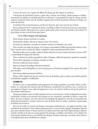 50 Curso básico de conhecimentos bancários para concursos públicos
• extrato da conta com o registro do débito do cheque que deu origem à ocorrência;
• declaração do beneficiário (pessoa a quem deu o cheque sem fundos), dando quitação ao débito,
autenticada em tabelião ou abonada pelo banco endossante, acompanhada de cópia do cheque que deu
origem à ocorrência, bem como de certidões negativas dos cartórios de protesto relativas ao cheque, em
nome do emitente.
A exclusão é feita automaticamente, por decurso de prazo, após cinco anos da sua inclusão.
Para a exclusão do CCF é cobrada do cliente e recolhida ao Banco Central uma taxa para cada cheque
sem fundos incluído. Além dessa taxa, o banco pode cobrar pelos serviços de inclusão e de exclusão. O
preço desses serviços varia de banco para banco.
4.1.11. Utilize cheques com segurança
Emita sempre cheques nominais e cruzados.
Ao preencher cheques, elimine os espaços vazios, evite rasuras.
Controle seus depósitos e retiradas no canhoto, inclusive as realizados com cartão.
Evite circular com talões de cheques. Leve apenas a quantidade de folhas que pretende utilizar no dia.
Faça o mesmo com os cartões de crédito, carregando-o apenas quando pretender utilizar.
Quando receber um novo talão, confira os dados referentes ao nome, número da conta corrente e CPF
e a quantidade de cheques do talonário.
Tome o máximo de cautela na guarda dos talões. Destaque a folha de requisição e guarde em separado.
Nunca deixe requisições ou cheques assinados no talão.
Destrua os talões de contas inativas.
Separe os cheques de qualquer documento pessoal.
Não utilize caneta hidrográfica ou com tinta que possa ser facilmente apagada. Evite canetas oferecidas
por estranhos.
Não forneça dados pessoais por telefone.
Nunca utilize máquina de escrever com fita à base de polietileno, pois os valores preenchidos poderão
ser facilmente apagados e modificados.
Lembre-se
Os bancos não se responsabilizam pelo pagamento de cheques perdidos, extraviados, falsos ou falsi-
ficados, se a assinatura do eminente não for facilmente reconhecível em confronto com a existente em
seus registros. Cheque é uma ordem de pagamento à vista. Ao emiti-lo, lembre-se de que ele poderá ser
descontado imediatamente.
Cheque pré-datado só deve ser dado quando você tiver certeza de que o credor irá depositá-lo nas datas
combinadas. Lembre-se de controlar esses cheques em seu orçamento, anotando os valores e respectivas
datas. Ao sustar o cheque, você não estará livre da obrigação de pagamento, nem de ser protestado pelo
fornecedor de produtos e serviços, exceto nos casos de perda, furto ou roubo, e mediante a apresentação
de boletim de ocorrência.
Em caso de roubo ou extravio de cheques, comunique imediatamente a sua agência bancária e faça
um boletim de ocorrência. Você também poderá prevenir-se contra fraudes, ligando, de qualquer lugar do
país, para o plantão Serasa. A Serasa manterá um cadastro provisório que ficará disponível para empresas
usuárias. Lembre-se de que esse serviço gratuito de proteção ao cidadão é provisório, com o objetivo de
dar proteção imediata contra o uso indevido dos cheques. Portanto, assim que o seu banco abrir, dirija-se
à sua agência para sustar oficialmente os cheques.
 