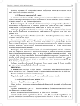 Curso básico de conhecimentos bancários para concursos públicos 51
Mantenha seu endereço de correspondência sempre atualizado nas instituições ou empresas com as
quais mantém relacionamento de crédito.
4.1.12. Roubo, perda e extravio de cheques
O correntista com cheques roubados, furtados, perdidos ou extraviados deve comunicar a ocorrência
ao banco o mais rapidamente possível e pedir cancelamento, se estavam em branco quando se verificou a
ocorrência, ou sustação, se já haviam sido preenchidos.
As despesas de registro e de controle do cancelamento ou sustação dos cheques roubados, furtados ou
extraviados são de responsabilidade do correntista, que terá como garantia do banco o não acolhimento
desses cheques. A tarifa para cobertura dessa despesa deverá ser cobrada uma única vez.
Como agir – para pedir o cancelamento ou a sustação de um cheque, o interessado deve-se identi-
ficar, mediante assinatura em documento escrito, senha eletrônica ou dispositivo válido como prova
para fins legais.
Para cancelar cheques roubados, furtados ou extraviados, o cliente deve apresentar ao banco boletim de
ocorrência fornecido pela polícia.
Cancelamento e sustação provisórios, por telefone – o cancelamento e a sustação podem ser feitos
provisoriamente por telefone. Nesse caso, o correntista deverá confirmá-los no prazo de até dois dias úteis
após a ocorrência, entregando o pedido por escrito ao banco ou transmitindo-o por fax ou outro meio
eletrônico (home/office banking, Internet, terminais de autoatendimento etc.). Se não confirmar nesse
prazo, será automaticamente cancelado.
Mesmo que o roubo, furto ou extravio ocorram fora do horário de expediente bancário, o correntista
pode fazer o registro da ocorrência e o pedido de cancelamento ou sustação, de imediato, por telefone,
junto à central de atendimento do seu banco e na Serasa, pelo telefone, que atende de segunda a sexta-
-feira, das 16h00 às 10h00, e aos sábados, domingos e feriados ininterruptamente. No mesmo prazo de
dois dias úteis, deverá confirmar o cancelamento ou a sustação e entregar o boletim policial com o registro
da ocorrência, se tiver sido roubado, furtado ou extraviado, para evitar o cancelamento do pedido que
havia sido feito provisoriamente.
Os bancos não podem cobrar taxa de devolução dos clientes quando se tratar de cheques cancelados
por roubo ou furto acompanhados de boletim de ocorrência.
OBSERVAÇÕES:
O endosso admite, desde que o cheque contenha a cláusula à sua ordem. O endosso não pode ser
parcial, nem ser do sacado. É dispensável quando o cheque é depositado direto na conta do favorecido.
A morte do emitente não invalida os efeitos do cheque.
Ninguém é obrigado a receber cheques. Apenas o papel moeda tem curso forçado.
4.1.13. Como receber cheques com segurança
Confira se o cheque foi corretamente preenchido.
Solicite ao cliente a apresentação do cartão do banco e do documento de identidade –original ou cópia
autenticada.
Confira os números do RG e do CPF e a assinatura que estão no cheque com os que constam em ou-
tros documentos e no cartão do banco.
Verifique se a foto no documento é do emitente ou se tem sinal de adulteração.
Consulte uma das centrais de proteção aos cheques - Serasa, SPC ou outra de sua preferência. Elas
possuem informações sobre emitentes de cheques sem fundos cadastrados no Banco Central (CCF), de
 