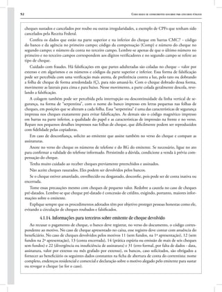 52 Curso básico de conhecimentos bancários para concursos públicos
cheques sustados e cancelados por roubo ou outras irregularidades, a exemplo de CPFs que tenham sido
cancelados pela Receita Federal.
Confira os dados que estão na parte superior e na inferior do cheque em barras CMC7 - código
do banco e da agência no primeiro campo; código da compensação (Comp) e número do cheque no
segundo campo; e número da conta no terceiro campo. Lembre-se apenas de que o último número no
primeiro e no terceiro campos correspondem aos dígitos verificadores e no segundo campo se refere ao
tipo de cheque.
Cuidado com fraudes. Há falsificações em que partes adulteradas são coladas no cheque – valor por
extenso e em algarismos e os números e códigos da parte superior e inferior. Essa forma de falsificação
pode ser percebida com uma verificação mais atenta, de preferência contra a luz, pelo tato ou dobrando
a folha de cheque de forma arredondada (Ç), para não amassá-lo. Com o cheque dobrado dessa forma,
movimente as laterais para cima e para baixo. Nesse movimento, a parte colada geralmente descola, reve-
lando a falsificação.
A colagem também pode ser percebida pela interrupção ou descontinuidade da linha vertical de se-
gurança, na forma de “serpentina”, com o nome do banco impresso em letras pequenas nas folhas de
cheques, em posições que se alteram a cada folha. Essa “serpentina” é uma das características de segurança
impressa nos cheques exatamente para evitar falsificações. As demais são o código magnético impresso
em barras na parte inferior, a qualidade do papel e as características de impressão na frente e no verso.
Repare nos pequenos detalhes impressos nas folhas de cheque, que dificilmente podem ser reproduzidos
com fidelidade pelas copiadoras.
Em caso de desconfiança, solicite ao emitente que assine também no verso do cheque e compare as
assinaturas.
Anote no verso do cheque os números de telefone e do RG do emitente. Se necessário, ligue no ato
para confirmar a validade do telefone informado. Persistindo a dúvida, condicione a venda à prévia com-
pensação do cheque.
Tenha muito cuidado ao receber cheques previamente preenchidos e assinados.
Não aceite cheques rasurados. Eles podem ser devolvidos pelos bancos.
Se o cheque estiver amarelado, envelhecido ou desgastado, desconfie, pois pode ser de conta inativa ou
encerrada.
Tome essas precauções mesmo com cheques de pequeno valor. Redobre a cautela no caso de cheques
pré-datados. Lembre-se que cheque pré-datado é concessão de crédito, exigindo, portanto, maiores infor-
mações sobre o emitente.
Explique sempre que os procedimentos adotados têm por objetivo proteger pessoas honestas como ele,
evitando a circulação de cheques roubados e falsificados.
4.1.14. Informações para terceiros sobre emitente de cheque devolvido
Ao recusar o pagamento de cheque, o banco deve registrar, no verso do documento, o código corres-
pondente ao motivo. No caso de cheque apresentado no caixa, esse registro deve contar com anuência do
beneficiário. No caso de cheques devolvidos pelos motivos 11 (sem fundos, na 1ª apresentação), 12 (sem
fundos na 2ª apresentação), 13 (conta encerrada), 14 (prática espúria ou emissão de mais de seis cheques
sem fundos) e 22 (divergência ou insuficiência de assinatura) e 31 (erro formal, por falta de dados - data,
assinatura, valor por extenso ou mês grafado por extenso), os bancos, caso solicitados, são obrigados a
fornecer ao beneficiário os seguintes dados constantes na ficha de abertura de conta do correntista: nome
completo, endereços residencial e comercial e declaração sobre o motivo alegado pelo emitente para sustar
ou revogar o cheque (se for o caso).
 