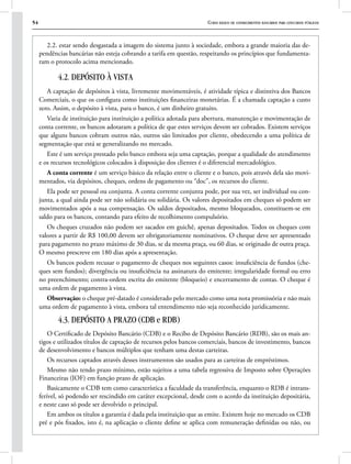 54 Curso básico de conhecimentos bancários para concursos públicos
2.2. estar sendo desgastada a imagem do sistema junto à sociedade, embora a grande maioria das de-
pendências bancárias não esteja cobrando a tarifa em questão, respeitando os princípios que fundamenta-
ram o protocolo acima mencionado.
4.2. DEPÓSITO À VISTA
A captação de depósitos à vista, livremente movimentáveis, é atividade típica e distintiva dos Bancos
Comerciais, o que os configura como instituições financeiras monetárias. É a chamada captação a custo
zero. Assim, o depósito à vista, para o banco, é um dinheiro gratuito.
Varia de instituição para instituição a política adotada para abertura, manutenção e movimentação de
conta corrente, os bancos adotaram a política de que estes serviços devem ser cobrados. Existem serviços
que alguns bancos cobram outros não, outros são limitados por cliente, obedecendo a uma política de
segmentação que está se generalizando no mercado.
Este é um serviço prestado pelo banco embora seja uma captação, porque a qualidade do atendimento
e os recursos tecnológicos colocados à disposição dos clientes é o diferencial mercadológico.
A conta corrente é um serviço básico da relação entre o cliente e o banco, pois através dela são movi-
mentados, via depósitos, cheques, ordens de pagamento ou “doc”, os recursos do cliente.
Ela pode ser pessoal ou conjunta. A conta corrente conjunta pode, por sua vez, ser individual ou con-
junta, a qual ainda pode ser não solidária ou solidária. Os valores depositados em cheques só podem ser
movimentados após a sua compensação. Os saldos depositados, mesmo bloqueados, constituem-se em
saldo para os bancos, contando para efeito de recolhimento compulsório.
Os cheques cruzados não podem ser sacados em guichê, apenas depositados. Todos os cheques com
valores a partir de R$ 100,00 devem ser obrigatoriamente nominativos. O cheque deve ser apresentado
para pagamento no prazo máximo de 30 dias, se da mesma praça, ou 60 dias, se originado de outra praça.
O mesmo prescreve em 180 dias após a apresentação.
Os bancos podem recusar o pagamento de cheques nos seguintes casos: insuficiência de fundos (che-
ques sem fundos); divergência ou insuficiência na assinatura do emitente; irregularidade formal ou erro
no preenchimento; contra-ordem escrita do emitente (bloqueio) e encerramento de contas. O cheque é
uma ordem de pagamento à vista.
Observação: o cheque pré-datado é considerado pelo mercado como uma nota promissória e não mais
uma ordem de pagamento à vista, embora tal entendimento não seja reconhecido juridicamente.
4.3. DEPÓSITO A PRAZO (CDB e RDB)
O Certificado de Depósito Bancário (CDB) e o Recibo de Depósito Bancário (RDB), são os mais an-
tigos e utilizados títulos de captação de recursos pelos bancos comerciais, bancos de investimento, bancos
de desenvolvimento e bancos múltiplos que tenham uma destas carteiras.
Os recursos captados através desses instrumentos são usados para as carteiras de empréstimos.
Mesmo não tendo prazo mínimo, estão sujeitos a uma tabela regressiva de Imposto sobre Operações
Financeiras (IOF) em função prazo de aplicação.
Basicamente o CDB tem como característica a faculdade da transferência, enquanto o RDB é intrans-
ferível, só podendo ser rescindido em caráter excepcional, desde com o acordo da instituição depositária,
e neste caso só pode ser devolvido o principal.
Em ambos os títulos a garantia é dada pela instituição que as emite. Existem hoje no mercado os CDB
pré e pós fixados, isto é, na aplicação o cliente define se aplica com remuneração definidas ou não, ou
 