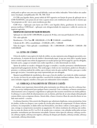Curso básico de conhecimentos bancários para concursos públicos 55
ainda pode-se aplicar com uma taxa anual definida e mais um índice indexador. Vários índices são usados
nesta vinculação, exemplificando: DI, TR, TBF, TJLP.
O CDB com liquidez diária, possui tabela de IOF regressiva em função do prazo de aplicação são os
CDB FLEXIVEIS, com prazos de até vinte e quatro meses com rendimento pró-rata die (o mesmo que
“em proporção ao dia”, isto é, juros incidentes por dia).
CDB Over – Aplicação com lastro em CDI e com liquidez diária, geralmente de interesse de
pessoas jurídicas; CDB Rural – aplicação com obrigatoriedade de emprestar o saldo de carteira em
negócios agrícolas.
Exemplo do cálculo do valor do resgate:
Aplicação no valor de R$ 1.000.000,00, no prazo de 30 dias, com taxa pré-fixada de 2,5% ao mês.
VA= valor aplicado
Rendimento = VA x Taxa è 1.000.000,00 x 2,5% è 25.000,00 = rentabilidade
Cálculo do IR = 20% x rentabilidade = 25.000,00 x 20% = 5.000,00
Valor do resgate = Valor aplicado + rentabilidade – IR = 1.000.000,00 + 25.000,00 – 5.000,00 = R$
1.020.000,00
4.4. LETRA DE CÂMBIO
A letra de câmbio é uma espécie de título de crédito, ou seja, representa uma obrigação pecuniária, sen-
do autônoma. A emissão da letra de câmbio é denominada saque, já que por meio dele o sacador (quem
emite o título) expede uma ordem de pagamento ao sacado (pessoa que deverá pagá-la), que fica obrigado,
havendo aceite, a pagar ao tomador (um credor específico), o valor determinado no título.
Apesar de atribuir ao sacado a obrigação de pagar o tomador, o sacador permanece subsidiariamente
responsável pelo pagamento da letra. Não sendo pago o título no seu vencimento, poderá ser efetuado o
protesto e a cobrança judicial do crédito, que se dá por meio da ação cambial. Porém, para que o credor
possa agir em juízo, é necessário que esteja representado por um advogado.
Quanto à possibilidade de transferência, diz-se que a letra de câmbio é um título de crédito nominati-
vo, ou seja, em favor de um credor específico, suscetível de circulação mediante endosso. Assim, o endos-
sante (tomador original), transfere a letra para um endossatário (novo tomador).
4.5. COBRANÇA E PAGAMENTO DE TÍTULOS E CARNÊS
O produto mais importante desenvolvido pelas instituições nos últimos dez anos foi a cobrança ban-
cária, um serviço indispensável para qualquer banco comercial. Com a cobrança, os bancos estreitaram o
relacionamento com as empresas e engordaram as aplicações dos recursos transitórios em títulos públicos.
A cobrança é o carro-chefe do relacionamento com os clientes, pelo fato de ser uma relação reforçada pelo
contato diário com as empresas clientes. Através dela, o banco vivencia o fluxo do caixa do cliente no seu
lado mais sensível – a receita.
A cobrança bancária é feita através dos bloquetes que substituem duplicatas, notas promissórias, letras
de câmbio, recibos ou cheques e tem o poder de circular pela câmara de compensação. O cliente informa
ao banco, via computador, os dados sobre seus fornecedores, com datas e valores a serem pagos e, se for o
caso, entrega os comprovantes necessários ao pagamento. Os valores resultantes da cobrança são credita-
dos na conta do cliente em D+1 ou D+2, de acordo com o contrato e são cobradas tarifas pelos serviços
prestados, normalmente por documento arrecadado. Existem vários tipos de cobrança: cobrança escritu-
ral, cobrança rápida, cobrança sem registro, cobrança de cheques pré-datados, cobrança seriada, cobrança
caucionada, cobrança descontada.
 