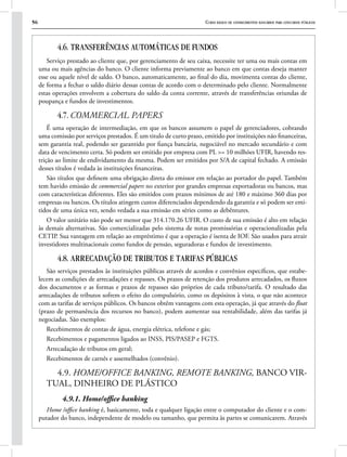 56 Curso básico de conhecimentos bancários para concursos públicos
4.6. TRANSFERÊNCIAS AUTOMÁTICAS DE FUNDOS
Serviço prestado ao cliente que, por gerenciamento de seu caixa, necessite ter uma ou mais contas em
uma ou mais agências do banco. O cliente informa previamente ao banco em que contas deseja manter
esse ou aquele nível de saldo. O banco, automaticamente, ao final do dia, movimenta contas do cliente,
de forma a fechar o saldo diário dessas contas de acordo com o determinado pelo cliente. Normalmente
estas operações envolvem a cobertura do saldo da conta corrente, através de transferências oriundas de
poupança e fundos de investimentos.
4.7. COMMERCIAL PAPERS
É uma operação de intermediação, em que os bancos assumem o papel de gerenciadores, cobrando
uma comissão por serviços prestados. É um titulo de curto prazo, emitido por instituições não financeiras,
sem garantia real, podendo ser garantido por fiança bancária, negociável no mercado secundário e com
data de vencimento certa. Só podem ser emitido por empresa com PL >= 10 milhões UFIR, havendo res-
trição ao limite de endividamento da mesma. Podem ser emitidos por S/A de capital fechado. A emissão
desses títulos é vedada às instituições financeiras.
São títulos que definem uma obrigação direta do emissor em relação ao portador do papel. Também
tem havido emissão de commercial papers no exterior por grandes empresas exportadoras ou bancos, mas
com características diferentes. Eles são emitidos com prazos mínimos de até 180 e máximo 360 dias por
empresas ou bancos. Os títulos atingem custos diferenciados dependendo da garantia e só podem ser emi-
tidos de uma única vez, sendo vedada a sua emissão em séries como as debêntures.
O valor unitário não pode ser menor que 314.170.26 UFIR. O custo de sua emissão é alto em relação
às demais alternativas. São comercializadas pelo sistema de notas promissórias e operacionalizadas pela
CETIP. Sua vantagem em relação ao empréstimo é que a operação é isenta de IOF. São usados para atrair
investidores multinacionais como fundos de pensão, seguradoras e fundos de investimento.
4.8. ARRECADAÇÃO DE TRIBUTOS E TARIFAS PÚBLICAS
São serviços prestados às instituições públicas através de acordos e convênios específicos, que estabe-
lecem as condições de arrecadações e repasses. Os prazos de retenção dos produtos arrecadados, os fluxos
dos documentos e as formas e prazos de repasses são próprios de cada tributo/tarifa. O resultado das
arrecadações de tributos sofrem o efeito do compulsório, como os depósitos à vista, o que não acontece
com as tarifas de serviços públicos. Os bancos obtêm vantagens com esta operação, já que através do float
(prazo de permanência dos recursos no banco), podem aumentar sua rentabilidade, além das tarifas já
negociadas. São exemplos:
Recebimentos de contas de água, energia elétrica, telefone e gás;
Recebimentos e pagamentos ligados ao INSS, PIS/PASEP e FGTS.
Arrecadação de tributos em geral;
Recebimentos de carnês e assemelhados (convênio).
4.9. HOME/OFFICE BANKING, REMOTE BANKING, BANCO VIR-
TUAL, DINHEIRO DE PLÁSTICO
4.9.1. Home/office banking
Home /office banking é, basicamente, toda e qualquer ligação entre o computador do cliente e o com-
putador do banco, independente de modelo ou tamanho, que permita às partes se comunicarem. Através
 