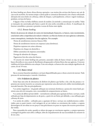 Curso básico de conhecimentos bancários para concursos públicos 57
do home banking um cliente efetua diversas operações e usa muitos dos serviços dos bancos sem sair de
casa ou do escritório. Ao mesmo tempo o cliente pode se comunicar diretamente com o banco solicitando
alterações dos seus títulos em cobrança, talões de cheques, e principalmente, criticar e sugerir mudanças,
produtos, serviços do banco.
A ligação é feita via linha telefônica através de modem. Já existindo a comunicação via satélite. Todas
as transações são autorizadas pelo banco a partir de uma senha concedida ao cliente. A massificação da
Internet consolidou o processo e permitiu o acesso de forma mais rápida.
4.9.2. Remote banking
Dentro do processo de redução de custos de intermediação financeira, os bancos, mais recentemente,
concluíram sobre a importância de reduzir o trânsito e as filas de clientes em suas agências e adotaram,
como consequência, instalações fora das agências. Por exemplo:
Pontos de atendimentos externos (bancos 24h);
Pontos de atendimento interno em empresas (caixa eletrônico);
Depósitos expressos em caixas coletoras;
Depósitos em cheque em domicílio e,
Débito automático de empresas conveniadas;
Entrega de talonários de cheques;
Pagamentos fora dos caixas dos bancos;
O conceito de remote banking está, portanto, associado à ideia de banco virtual, ou seja, no qual o
banco diversifica os seus canais de distribuição ultrapassando os limites físicos das suas agências. A internet
viabilizou de forma definitiva esta solução. Com esta solução, os bancos têm uma redução significativa de
custos, de até 10 vezes.
4.9.3. Banco virtual
São os recursos bancários (produtos e serviços) disponibilizados para o cliente através da internet. Todo
processo de movimentação e controle é eletrônico.
4.9.4. O dinheiro de plástico
Existe hoje uma série de alternativas de dinheiro de plástico que facilita o dia a dia das pessoas e re-
presenta um enorme incentivo ao consumo por representar uma alternativa de crédito intermediada pelo
mercado bancário. Eles são principalmente:
• os cartões magnéticos – de grande utilização nos terminais eletrônicos e pontos do remote bank, per-
mitem uma série de transações, sem a necessidade de comparecimento ao banco.
• os cartões de débito (private labels) – normalmente utilizado para aquisição de bens e serviços, sendo
utilizado por lojas de departamento ou de porte, a partir de um limite pré-definido, a sua utilização gera
cobrança de juros.
• os cartões de crédito – utilizados para a aquisição de bens e serviços nos estabelecimentos creden-
ciados, para os quais trazem a real vantagem de ser um indutor ao crescimento das vendas e a suposta
desvantagem de um rebate no seu preço à vista pela demora no prazo no repasse dos recursos proveniente
das vendas.
Para o possuidor do cartão, quando os valores são pagos no vencimento seguinte, a compra representa
a vantagem de ganhos reais sobre a inflação, além do enquadramento de suas necessidades de consumo às
de seu caixa.
 