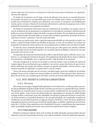 Curso básico de conhecimentos bancários para concursos públicos 59
mesmo tempo que tais recursos se constituem em fonte de recursos para investimento em capital per-
manente das empresas.
Os fundos de investimento são de longe a forma de aplicação mais comum no mercado financeiro.
O investidor não precisa ser um especialista para investir em fundos, basta conhecer seu perfil de risco,
escolher uma instituição de confiança para administrar seus recursos. É exatamente essa facilidade para
investir, que fez com que os fundos de investimento substituíssem a caderneta de poupança como a forma
preferida de investimento entre pequenos investidores.
Os fundos de investimento funcionam como um condomínio de investidores, isso porque como no
caso do condomínio de um apartamento os condôminos (ou investidores) centralizam a administração do
prédio (ou carteira do fundo) na figura do síndico (ou gestor do fundo). Em um fundo de investimento,
o gestor (administrador) do fundo aplica os recursos dos investidores (patrimônio do fundo) de forma a
maximizar o retorno e minimizar o risco da carteira do fundo.
Assim como no caso de ações, onde o capital da empresa está dividido em várias parcelas (as ações), nos
fundos o capital do fundo também está dividido em parcelas: as cotas. Os investidores (ou cotistas) são
proprietários de partes da carteira (número de cotas) proporcionais ao dinheiro que investiram no fundo.
O valor das cotas é atualizado diariamente, de forma que para saber quanto está valendo o dinheiro
que foi investido investiu em fundo específico, só é necessário precisa multiplicar o número de cotas que
possui pelo valor da cota no dia.
A composição da carteira de investimentos deve refletir o tipo de fundo (ações, renda fixa, mistos, cam-
biais etc.) e a estratégia de investimento do gestor. Nos regulamentos dos fundos devem existir os objetivos
de investimento, rentabilidade, risco, e regras de entrada e saída do fundo de investimento.
Uma das vantagens de se investir em um fundo, ao invés de sozinho, é que os fundos são capazes de
comprar alguns dos ativos financeiros que compõem a sua carteira a preços mais baixos do que os inves-
tidores individuais. Isso porque eles tendem a comprar em grandes quantidades, volumes maiores, o que
aumenta seu poder de negociação e em geral reduz o custo de compra.
Trata-se do mesmo princípio que faz com que o atacadista pague menos por unidade de um produto
qualquer, do que você ao comprar esse mesmo produto em uma loja. É claro que parte desse desconto no
preço dos ativos fica com o próprio gestor do fundo, na forma de taxas de administração e performance.
4.12. HOT MONEY E CONTAS GARANTIDAS
4.12.1. Hot money
Hot money, em sua origem, designa fundos aplicados em ativos financeiros, em diversos países, que atra-
em pela possibilidade de ganhos rápidos devido a elevadas taxas de juros ou a grandes diferenças cambiais.
São operações de curtíssimo prazo, em que os recursos podem ser deslocados de um mercado para outro
com muita rapidez. Esses recursos são administrados por especuladores no mercado de câmbio (foreign
exchange market) e caracterizam-se por alta volatilidade, em oposição às aplicações de bancos centrais, ban-
cos de investimento ou investidores domésticos. Por essa particularidade, são considerados causadores de
turbulências nos mercados financeiros, em algumas situações. No Brasil, o termo hot money, amplamente
empregado por bancos comerciais, por extensão de sentido aplica-se também a empréstimos de curtíssimo
prazo (de 1 a 29 dias). Esses empréstimos têm a finalidade de financiar o capital de giro das empresas para
cobrir necessidades imediatas de recursos, sem contrato de empréstimo de caráter complexo.
4.12.2. Contas garantidas
Dinheiro na mão para empresas. Trata-se de um limite de crédito destinado a pessoas jurídicas do setor
industrial, comercial e de prestação de serviços, com cadastro atualizado. Limite de crédito para suprimen-
 
