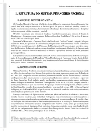 6 Curso básico de conhecimentos bancários para concursos públicos
1. ESTRUTURA DO SISTEMA FINANCEIRO NACIONAL
1.1. CONSELHO MONETÁRIO NACIONAL
O Conselho Monetário Nacional (CMN) é o órgão deliberativo máximo do Sistema Financeiro Na-
cional. Ao CMN compete: estabelecer as diretrizes gerais das políticas monetária, cambial e creditícia;
regular as condições de constituição, funcionamento e fiscalização das instituições financeiras e disciplinar
os instrumentos de política monetária e cambial.
O CMN é constituído pelo ministro de Estado da Fazenda (presidente), pelo ministro de Estado do
Planejamento e Orçamento e pelo presidente do Banco Central do Brasil (Bacen). Os serviços de secreta-
ria do CMN são exercidos pelo Bacen.
Junto ao CMN funciona a Comissão Técnica da Moeda e do Crédito (Comoc), composta pelo pre-
sidente do Bacen, na qualidade de coordenador, pelo presidente da Comissão de Valores Mobiliários
(CVM), pelo secretário executivo do Ministério do Planejamento e Orçamento, pelo secretário execu-
tivo do Ministério da Fazenda, pelo secretário de política econômica do Ministério da Fazenda, pelo
secretário do Tesouro Nacional do Ministério da Fazenda e por quatro diretores do Bacen, indicados
por seu presidente.
Está previsto o funcionamento também junto ao CMN de comissões consultivas de Normas e Organi-
zação do Sistema Financeiro, de Mercado de Valores Mobiliários e de Futuros, de Crédito Rural, de Cré-
dito Industrial, de Crédito Habitacional e para Saneamento e Infraestrutura Urbana, de Endividamento
Público e de Política Monetária e Cambial.
1.2. BANCO CENTRAL DO BRASIL
O Banco Central do Brasil tem como missão institucional a estabilidade do poder de compra da moeda
e a solidez do sistema financeiro. No que diz respeito ao sistema de pagamentos, nos termos da Resolução
nº 2.882/2001, cumpre-lhe atuar no sentido de promover sua solidez, normal funcionamento e contínuo
aperfeiçoamento. Para funcionamento, os sistemas de liquidação estão sujeitos à autorização e à supervisão
do Banco Central do Brasil, inclusive aqueles que liquidam operações com títulos, valores mobiliários,
moeda estrangeira e derivativos financeiros. Como previsto na Lei nº 10.214/2010, compete também à
instituição a definição de quais são os sistemas de liquidação sistemicamente importantes. O Banco Central
do Brasil é também provedor de serviços de liquidação e nesse papel ele opera o STR e o Sistema Especial
de Liquidação e de Custódia (Selic)1
, respectivamente, um sistema de transferência de fundos e um sistema
de liquidação de operações com títulos públicos.
Para operacionalização de algumas de suas atribuições, o Banco Central do Brasil oferece contas deno-
minadas “reservas bancárias”, cuja titularidade é obrigatória para as instituições que recebem depósitos à
vista, exceto cooperativas de crédito, e opcional para os bancos de investimento, bancos de câmbio e ban-
cos múltiplos sem carteira comercial. Por intermédio dessas contas, as instituições financeiras cumprem
os recolhimentos compulsórios/encaixes obrigatórios sobre recursos à vista, sendo que elas funcionam
também como contas de liquidação. Cada instituição é titular de uma única conta, centralizada, identifi-
cada por um código numérico. O Bacen, autarquia federal integrante do Sistema Financeiro Nacional, foi
criado em 31.12.1964, com a promulgação da Lei nº 4.595.
1 O Selic é o depositário central dos títulos emitidos pelo Tesouro Nacional e pelo Banco Central do Brasil e nessa condi-
ção processa, relativamente a esses títulos, a emissão, o resgate, o pagamento dos juros e a custódia.
 