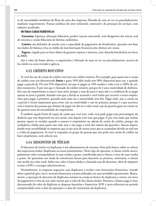 60 Curso básico de conhecimentos bancários para concursos públicos
to de necessidades imediatas do fluxo de caixa das empresas, liberado de uma só vez ou parceladamente,
mediante requerimento. Pessoas jurídicas do setor industrial, comercial e de prestação de serviços, com
cadastro atualizado.
Outras características
Garantias: hipoteca, alienação fiduciária, penhor (exceto mercantil), aval obrigatório dos sócios, aval
de terceiros e cessão fiduciária de direitos creditórios.
Limites: são definidos de acordo com a capacidade de pagamento do beneficiário, apurada com base
nos dados do balanço e/ou na média da movimentação financeira dos últimos seis meses.
Seguro: exigido para os bens objeto da garantia sujeitos a sinistros, com cláusula beneficiária em favor
do BRB.
Até o valor do limite aberto, o empréstimo é liberado de uma só vez ou parceladamente, através de
fac-símile ou carta enviada à agência.
4.13. CRÉDITO ROTATIVO
Se você faz uso de cartão de crédito você tem um crédito rotativo. Por exemplo, para quem usa o cartão
de crédito com um determinado limite e gasta 10% dele ainda tem 90% disponível para uso, e quando
pagar a parcela de 5% terá 95% disponível, até que se pague os 10% usados e volte a ter o 100% de cré-
dito novamente. É por isso que é chamado de crédito rotativo, porque ele é uma rotatividade de dinheiro.
Em caso de empréstimos a coisa é mais séria, porque a taxa de juros é mais alta e a tendência de se pagar
apenas os juros é grande, fazendo com que a divida se acumule e você tenha que recorrer a outro emprés-
timo para pagar o primeiro, gerando mais uma vez a rotatividade sem fim. Pagar tudo, seja o cartão ou
a parcela é muito importante para evitar cair na rotatividade e sair no prejuízo, porque é o que acontece
com a maioria das pessoas que deixam de pagar em dia ou o valor total, seja da quantia gasta no cartão ou
da quantia exata da mensalidade do empréstimo.
É também aquele limite de saque de cartão que você tem, onde você pode pegar uma porcentagem do
dinheiro que tem disponível em seu cartão, mas depois você tem que pagar. É por essa razão que muitas
pessoas tapam os ouvidos quando o assunto é empréstimo ou adesão de cartão de crédito, porque são
verdadeiras ciladas para quem não sabe usar e não paga o total dos valores das parcelas e faturas depois,
dando mais rentabilidade às empresas que já são ricas de tantos juros que se acumulam devido ao mal uso
e a falta de pagamento. Se você se enquadra no grupo de pessoas que não pode usar cartão de crédito ou
fazer empréstimo, nem solicite um.
4.14. DESCONTOS DE TÍTULOS
O desconto de títulos ou duplicatas é um adiantamento de recursos, feito pelo banco, sobre os valores
dos respectivos títulos (duplicatas ou notas promissórias). Neste tipo de operação, o cliente recebe anteci-
padamente valor correspondente às suas vendas a prazo, transferindo para o banco o risco de suas vendas
a prazo. Ao apresentar um título de vencimento futuro para desconto no presente, entretanto, o cliente
não recebe seu valor total. Sobre esse valor o banco deduz a chamada taxa de desconto, além de impostos
(como o IOF) e encargos administrativos.
Normalmente, as empresas negociam suas duplicatas a receber com instituições financeiras, visando
obter capital de giro, isto é, recursos financeiros a serem utilizados em suas atividades operacionais. Basica-
mente, a operação de desconto de duplicatas consiste na cessão ao banco de duplicatas a vencer, em troca
do pagamento à vista de um valor menor que o valor de face desses títulos. Portanto, o banco paga à vista,
descontando do valor da duplicata as despesas bancárias e financeiras (IOF e juros referentes ao período
compreendido entre a data da operação e a data de vencimento da duplicata)..
 