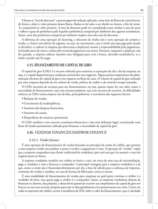 Curso básico de conhecimentos bancários para concursos públicos 61
Chama-se “taxa de desconto” a porcentagem de redução aplicada a uma série de fluxos de caixa futuros,
de forma a obter o valor presente desses fluxos. Reduz-se do valor a ser obtido no futuro, a fim de torná-
-lo comparável ao valor presente. A taxa de desconto pode ser considerada como similar à taxa de juros
e reflete o grau de preferência pela liquidez (preferência temporal por dinheiro) dos agentes econômicos.
Assim, uma alta preferência temporal por dinheiro implica uma alta taxa de desconto.
À diferença de uma operação de factoring, o desconto de títulos não é uma operação de compra e
venda, e o banco tem direito de regresso, ou seja, no vencimento, caso o título não seja pago pelo sacado
(o devedor), o cedente (a empresa que descontou a duplicata) assume a responsabilidade pelo pagamento,
incluindo juros de mora e multa pelo eventual pagamento em atraso. Portanto, enquanto a duplicata não
for quitada, a empresa cedente mantém uma obrigação para com o banco, devendo reembolsá-lo, se o
título vencido não for pago.
4.15. FINANCIAMENTO DE CAPITAL DE GIRO
O capital de giro (CDG) é o recurso utilizado para sustentar as operações do dia a dia da empresa, ou
seja, é o capital disponível para condução normal dos seus negócios. Alguns pontos importantes da admi-
nistração eficiente do capital de giro é seu impacto no fluxo de caixa. O volume de capital de giro utilizado
por uma empresa depende de seu volume de venda, política de crédito e do nível de estoque mantido.
O CDG necessita de recursos para seu financiamento, ou seja, quanto maior for seu valor, maior a
necessidade de financiamento, seja com recursos próprios, seja com recursos de terceiros. As dificuldades
relativas ao CDG numa empresa são devidas, principalmente, à ocorrência dos seguintes fatores:
• Redução de vendas;
• Crescimento da inadimplência;
• Aumento das despesas financeiras;
• Aumento de custos;
• Desperdícios de natureza operacional.
O CDG também é um conceito econômico-financeiro e não uma definição legal, constituindo uma
fonte de fundos permanente utilizada para financiar a ‘necessidade de capital de giro’.
4.16. VENDOR FINANCE/COMPROR FINANCE
4.16.1. Vendor finance
É uma operação de financiamento de vendas baseadas no princípio da cessão de crédito, que permite
a uma empresa vender seu produto a prazo e receber o pagamento à vista. A operação de “vendor” supõe
que a empresa compradora seja cliente tradicional da vendedora, pois será esta que irá assumir o risco do
negócio junto ao banco.
A empresa vendedora transfere seu crédito ao banco e este, em troca de uma taxa de intermediação,
paga o vendedor à vista e financia o comprador. A principal vantagem para a empresa vendedora é a de
que, como a venda não é financiada diretamente por ela, a base de cálculo para a cobrança de impostos,
comissões de vendas e royalties, no caso de licença de fabricação, torna-se menor.
É uma modalidade de financiamento de vendas para empresas na qual quem contrata o crédito é o
vendedor do bem, mas quem paga o crédito é o comprador. Assim, as empresas vendedoras deixam de
financiar os clientes, elas próprias, e dessa forma param de recorrer aos empréstimos de capital de giro nos
bancos ou aos seus recursos próprios para não se descapitalizarem e/ou pressionarem seu caixa. Como em
todas as operações de crédito, ocorre a incidência do IOF, sobre o valor do financiamento, que é calculado
 