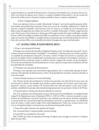 62 Curso básico de conhecimentos bancários para concursos públicos
proporcionalmente ao período do financiamento. A operação é formalizada com a assinatura de um con-
vênio, com direito de regresso entre o banco e a empresa vendedora (fornecedora), e de um contrato de
abertura de crédito entre as três partes (empresa vendedora, banco e empresa compradora).
4.16.2. Compror finance
Existe uma operação inversa ao vendor, denominada “compror”, que ocorre quando pequenas indús-
trias vendem para grandes lojas comerciais. Neste caso, em vez de o vendedor (indústria) ser o fiador do
contrato, o próprio comprador é que funciona como tal. Trata-se, na verdade, de um instrumento que
dilata o prazo de pagamento de compra sem envolver o vendedor (fornecedor). O título a pagar funciona
como “lastro” para o banco financiar o cliente que irá lhe pagar em data futura pré-combinada, acrescido
de juros e IOF, sem incidência imediata da CPMF no empréstimo. Como o vendor, este produto também
exige um contrato-mãe definido as condições básicas da operação que será efetivada quando do envio ao
banco dos contratos-filhos, com as planilhas dos dados dos pagamentos que serão financiados.
4.17. LEASING (TIPOS, FUNCIONAMENTO, BENS)
1. O que é uma operação de leasing?
O leasing é um contrato denominado na legislação brasileira como “arrendamento mercantil”. As par-
tes desse contrato são denominadas “arrendador” e “arrendatário”, conforme sejam, de um lado, um banco
ou sociedade de arrendamento mercantil e, de outro, o cliente. O objeto do contrato é a aquisição, por
parte do arrendador, de bem escolhido pelo arrendatário para sua utilização. O arrendador é, portanto, o
proprietário do bem, sendo que a posse e o usufruto, durante a vigência do contrato, são do arrendatário.
O contrato de arrendamento mercantil pode prever ou não a opção de compra, pelo arrendatário, do bem
de propriedade do arrendador.
2. O leasing é uma operação de financiamento?
O leasing é uma operação com características legais próprias, não se constituindo operação de finan-
ciamento. Nas operações de financiamento, o bem é de propriedade do mutuário, ainda que alienado, já
no ato da compra.
3. Existe limitação de prazo no contrato de leasing?
Sim. O prazo mínimo de arrendamento é de dois anos para bens com vida útil de até cinco anos e de
três anos para os demais. Por exemplo: para veículos, o prazo mínimo é de 24 meses e para outros equi-
pamentos e imóveis, o prazo mínimo é de 36 meses (bens com vida útil superior a cinco anos). Existe,
também, modalidade de operação, denominada leasing operacional, em que o prazo mínimo é de 90 dias.
4. É possível quitar o leasing antes do prazo definido no contrato?
Sim. Caso a quitação seja realizada após os prazos mínimos previstos na legislação e na regulamentação
(artigo 8º do Regulamento anexo à Resolução CMN nº 2.309, de 1996), o contrato não perde as carac-
terísticas de arrendamento mercantil. Entretanto, caso realizada antes dos prazos mínimos estipulados,
o contrato perde sua caracterização legal de arrendamento mercantil e a operação passa a ser classificada
como de compra e venda a prazo (artigo 10 do citado Regulamento). Nesse caso, as partes devem arcar
com as consequências legais e contratuais que essa descaracterização pode acarretar.
5. Pessoa física pode contratar uma operação de leasing?
Sim. As pessoas físicas e empresas podem contratar leasing.
6. Incide IOF no arrendamento mercantil?
Não. O IOF não incide nas operações de leasing. O imposto que será pago no contrato é o Imposto
Sobre Serviços (ISS).
 