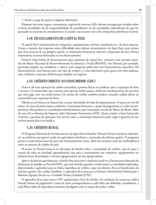Curso básico de conhecimentos bancários para concursos públicos 63
7. Ficam a cargo de quem as despesas adicionais?
Despesas tais como seguro, manutenção, registro de contrato, ISS e demais encargos que incidam sobre
os bens arrendados são de responsabilidade do arrendatário ou do arrendador, dependendo do que for
pactuado no contrato de arrendamento. Contudo, esse assunto não é da competência do Banco Central.
4.18. FINANCIAMENTO DE CAPITAL FIXO
O capital fixo é representado por máquinas, equipamentos, imóveis, instalações etc., de uma empresa.
Como a maioria das empresas sente dificuldade para efetuar investimentos em bens fixos, pois teriam
que tirar recursos de seu próprio capital, as instituições financeiras colocam a disposição de seus clientes
empresários, recursos destinados ao seu financiamento.
Existem várias linhas de financiamento para aquisição de capital fixo, inclusive com recursos oriun-
dos do Banco Nacional de Desenvolvimento Econômico e Social (BNDES). Seu Manoel, por exemplo,
querendo ampliar sua serralheria e colocar mais máquinas pôde fazer um financiamento específico. Há
financiamentos mais baratos para esse tipo de compra e é uma alternativa para quem tem uma empresa,
uma indústria e está sem dinheiro para ampliar seu negócio.
4.19. CRÉDITO DIRETO AO CONSUMIDOR (CDC)
Trata-se de uma operação de crédito concedida a pessoas físicas ou jurídicas, para a aquisição de bens
e serviços. O consumidor que contrata esse tipo de crédito passa a desfrutar imediatamente de um bem
que será pago com sua renda futura. Os cartões de crédito também podem conceder crédito direto ao
consumidor para aquisição de bens.
Obtêm-se em bancos ou financeiras, ou por intermédio de lojas de departamento. O prazo em até 60
meses. As taxas de juros variam conforme a instituição financeira, o prazo de pagamento e o valor do em-
préstimo. Mas podem ser consultadas individualmente, por instituição, no site do Banco do Brasil. Além
da taxa, há a cobrança do Imposto sobre Operações Financeiras (IOF). Quase sempre o bem financiado
constitui a garantia da operação. Em outros casos, a instituição financeira pode exigir a garantia de um
avalista pessoa física ou jurídica.
4.20. CRÉDITO RURAL
O Programa Nacional de Fortalecimento da Agricultura Familiar (Pronaf) financia projetos individu-
ais ou coletivos, que gerem renda aos agricultores familiares e assentados da reforma agrária. O programa
possui as mais baixas taxas de juros dos financiamentos rurais, além das menores taxas de inadimplência
entre os sistemas de crédito do país.
O acesso ao Pronaf inicia-se na discussão da família sobre a necessidade do crédito, seja ele para o
custeio da safra ou atividade agroindustrial, seja para o investimento em máquinas, equipamentos ou
infraestrutura de produção e serviços agropecuários ou não agropecuários.
Após a decisão do que financiar, a família deve procurar o sindicato rural ou a Emater para obtenção da
declaração de aptidão ao Pronaf (DAP), que será emitida segundo a renda anual e as atividades exploradas,
direcionando o agricultor para as linhas específicas de crédito a que tem direito. Para os beneficiários da
reforma agrária e do crédito fundiário, o agricultor deve procurar o Instituto Nacional de Colonização e
Reforma Agrária (Incra) ou a Unidade Técnica Estadual (UTE).
O agricultor deve estar com o CPF regularizado e livre de dívidas. As condições de acesso ao crédito
Pronaf, formas de pagamento e taxas de juros correspondentes a cada linha são definidas, anualmente, a
cada Plano Safra da Agricultura Familiar, divulgado entre os meses de junho e julho.
 