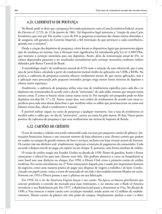 64 Curso básico de conhecimentos bancários para concursos públicos
4.21. CADERNETAS DE POUPANÇA
No Brasil, pode-se dizer que a poupança foi criada juntamente com a Caixa Econômica Federal, através
do Decreto nº 2.723, de 12 de janeiro de 1861. Tal dispositivo legal autorizou a “criação de uma Caixa
Econômica que tem por fim receber a juro de 6% as pequenas economias das classes menos abastadas, e
de assegurar, sob garantia do Governo Imperial, a fiel restituição do que pertencer a cada contribuinte,
quando este o reclamar”.
Desde a criação dos depósitos de poupança, vários foram os dispositivos legais que promoveram algum
tipo de mudança no sistema, mas a alteração mais significativa foi introduzida pela Lei nº 4.380/1964,
que instituiu a correção monetária para tais depósitos. Assim, além da remuneração anual de 6%, os
valores depositados passaram a ser atualizados mensalmente pela correção monetária conforme índices
definidos pelo Banco Central do Brasil.
A metodologia atual é de rendimento mensal de 0,5% mais a variação da taxa referencial, que é uma
taxa de juros básica calculada a partir do rendimento mensal médio de aplicações em CDBs e RDBs. Na
prática, a caderneta de poupança costuma oferecer rendimento menor do que outras aplicações, mas é
a aplicação mais procurada pelo pequeno investidor porque exige menor limite mínimo de depósito e
oferece maior segurança.
Atualmente, a caderneta de poupança utiliza uma taxa de rendimentos específica para cada dia e os
depósitos são remunerados de acordo com o dia de “aniversário” de cada saldo, mesmo que estejam numa
mesma conta. É como se fossem várias contas numa conta só. Por exemplo: um poupador pode ter feito
depósitos nos dias 04, 17 e 22. Assim, nesses dias, terá crédito de rendimentos de acordo com taxas es-
pecíficas para cada uma dessas datas-base e que incidirão sobre os saldos que permaneceram na conta nos
últimos trinta dias, afinal o rendimento é mensal.
É possível realizar saques na conta de poupança a qualquer momento, mas a taxa de rendimento só
incidirá sobre o saldo que, no dia de “aniversário”, estiver na conta há pelo menos 30 dias. Outro ponto
positivo da caderneta de poupança é que seus rendimentos são isentos de Imposto de Renda.
4.22. CARTÕES DE CRÉDITO
O uso de moedas e cédulas está sendo substituído cada vez mais por pequenos cartões de plástico. Ins-
tituições financeiras, bancos e um crescente número de lojas oferecem a seus clientes cartões que podem
ser usados na compra de grande número de bens e serviços, inclusive em lojas virtuais através da Internet.
Os cartões não são dinheiro real: simplesmente registram a intenção de pagamento do consumidor. Cedo
ou tarde a despesa terá de ser paga, em espécie ou em cheque. É, portanto, uma forma imediata de crédito.
O cartão de crédito surgiu nos Estados Unidos na década de 1920. Postos de gasolina, hotéis e firmas
começaram a oferecê-los para seus clientes mais fiéis. Eles podiam abastecer o carro ou hospedarem-se
num hotel sem usar dinheiro ou cheque. Em 1950, o Diners Club criou o primeiro cartão de crédito
moderno. Era aceito inicialmente em 27 bons restaurantes daquele país e usado por importantes homens
de negócios, como uma maneira prática de pagar suas despesas de viagens a trabalho e de lazer. Confec-
cionado em papel cartão, trazia o nome do associado de um lado e dos estabelecimentos filiados em outro.
Somente em 1955 o Diners passou a usar o plástico em sua fabricação.
Em 1958, foi a vez do American Express lançar o seu cartão. Na época, os bancos perceberam que
estavam perdendo o controle do mercado para essas instituições, e no mesmo ano o Bank of America
introduziu o seu BankAmericard. Em 1977, o BankAmericard passa a denominar-se Visa. Na década de
1990, o Visa torna-se o maior cartão com circulação mundial, sendo aceito em 12 milhões de estabele-
cimentos. Muitos cartões de plástico não têm poder de compra. Simplesmente ajudam a usar e a obter
 