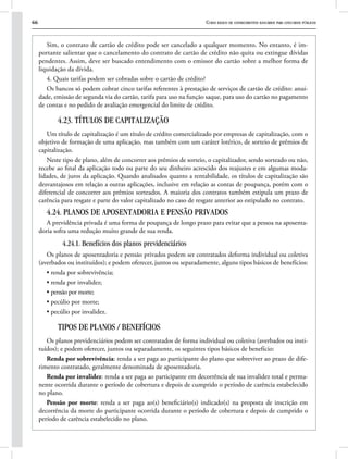 66 Curso básico de conhecimentos bancários para concursos públicos
Sim, o contrato de cartão de crédito pode ser cancelado a qualquer momento. No entanto, é im-
portante salientar que o cancelamento do contrato de cartão de crédito não quita ou extingue dívidas
pendentes. Assim, deve ser buscado entendimento com o emissor do cartão sobre a melhor forma de
liquidação da dívida.
4. Quais tarifas podem ser cobradas sobre o cartão de crédito?
Os bancos só podem cobrar cinco tarifas referentes à prestação de serviços de cartão de crédito: anui-
dade, emissão de segunda via do cartão, tarifa para uso na função saque, para uso do cartão no pagamento
de contas e no pedido de avaliação emergencial do limite de crédito.
4.23. TÍTULOS DE CAPITALIZAÇÃO
Um título de capitalização é um título de crédito comercializado por empresas de capitalização, com o
objetivo de formação de uma aplicação, mas também com um caráter lotérico, de sorteio de prêmios de
capitalização.
Neste tipo de plano, além de concorrer aos prêmios de sorteio, o capitalizador, sendo sorteado ou não,
recebe ao final da aplicação todo ou parte do seu dinheiro acrescido dos reajustes e em algumas moda-
lidades, de juros da aplicação. Quando analisados quanto a rentabilidade, os títulos de capitalização são
desvantajosos em relação a outras aplicações, inclusive em relação as contas de poupança, porém com o
diferencial de concorrer aos prêmios sorteados. A maioria dos contratos também estipula um prazo de
carência para resgate e parte do valor capitalizado no caso de resgate anterior ao estipulado no contrato.
4.24. PLANOS DE APOSENTADORIA E PENSÃO PRIVADOS
A previdência privada é uma forma de poupança de longo prazo para evitar que a pessoa na aposenta-
doria sofra uma redução muito grande de sua renda.
4.24.1. Benefícios dos planos previdenciários
Os planos de aposentadoria e pensão privados podem ser contratados deforma individual ou coletiva
(averbados ou instituídos); e podem oferecer, juntos ou separadamente, alguns tipos básicos de benefícios:
• renda por sobrevivência;
• renda por invalidez;
• pensão por morte;
• pecúlio por morte;
• pecúlio por invalidez.
TIPOS DE PLANOS / BENEFÍCIOS
Os planos previdenciários podem ser contratados de forma individual ou coletiva (averbados ou insti-
tuídos); e podem oferecer, juntos ou separadamente, os seguintes tipos básicos de benefício:
Renda por sobrevivência: renda a ser paga ao participante do plano que sobreviver ao prazo de dife-
rimento contratado, geralmente denominada de aposentadoria.
Renda por invalidez: renda a ser paga ao participante em decorrência de sua invalidez total e perma-
nente ocorrida durante o período de cobertura e depois de cumprido o período de carência estabelecido
no plano.
Pensão por morte: renda a ser paga ao(s) beneficiário(s) indicado(s) na proposta de inscrição em
decorrência da morte do participante ocorrida durante o período de cobertura e depois de cumprido o
período de carência estabelecido no plano.
 