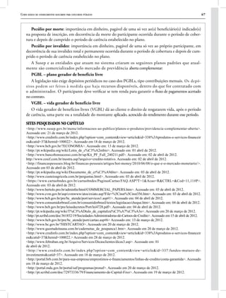 Curso básico de conhecimentos bancários para concursos públicos 67
Pecúlio por morte: importância em dinheiro, pagável de uma só vez ao(s) beneficiário(s) indicado(s)
na proposta de inscrição, em decorrência da morte do participante ocorrida durante o período de cober-
tura e depois de cumprido o período de carência estabelecido no plano.
Pecúlio por invalidez: importância em dinheiro, pagável de uma só vez ao próprio participante, em
decorrência de sua invalidez total e permanente ocorrida durante o período de cobertura e depois de cum-
prido o período de carência estabelecido no plano.
A Susep e as entidades que atuam no sistema criaram os seguintes planos padrões que atual-
mente são comercializados pelo mercado de previdência aberta complementar:
PGBL – plano gerador de benefício livre
A legislação não exige depósitos periódicos no caso dos PGBLs, tipo contribuições mensais. Os depó-
sitos podem ser feitos à medida que haja recursos disponíveis, dentro do que for contratado com
o administrador. O participante deve verificar se tem renda para garantir o fluxo de pagamentos acertado
no contrato.
VGBL – vida gerador de benefício livre
O vida gerador de benefícios livres (VGBL) dá ao cliente o direito de resgatarem vida, após o período
de carência, uma parte ou a totalidade do montante aplicado, acrescido do rendimento durante esse período.
SITES PESQUISADOS NO CAPÍTULO
<http://www.susep.gov.br/menu/informacoes-ao-publico/planos-e-produtos/previdencia-complementar-aberta>.
Acessado em: 21 de março de 2012.
<http://www.credinfo.com.br/index.php?option=com_content&view=article&id=338%3Aprodutos-e-servicos-financeir
os&catid=37&Itemid=100022>. Acessado em 18 de março de 2012.
<http://www.bcb.gov.br/?ECONOMIA>. Acessado em: 13 de março de 2012.
<http://pt.wikipedia.org/wiki/Letra_de_c%C3%A2mbio>. Acessado em: 01 abril de 2012.
<http://www.bancobonsucesso.com.br/up/Kit_PF_Full_240211.pdf>. Acessado em: 02 de abril de 2012.
http://www.cosif.com.br/mostra.asp?arquivo=credito-rotativo. Acessado em: 02 de abril de 2012.
<http://financaspessoais.blog.br/financas-pessoais/artigos/hot-money/2010/06/08/o-que-e-o-mercado-monetario/>.
Acessado em 03 de abril de 2012.
<http://pt.wikipedia.org/wiki/Documento_de_cr%C3%A9dito>. Acessado em: 03 de abril de 2012.
<http://www.custeioagricola.com.br/perguntas.html>. Acessado em: 03 de abril de 2012.
<https://www.cartaobndes.gov.br/cartaobndes/PaginasCartao/FAQ.ASP?T=1&Acao=R&CTRL=&Cod=11,11#P>.
Acessado em: 03 de abril de 2012.
<http://www.bertolo.pro.br/adminfin/html/COMMERCIAL_PAPERS.htm>. Acessado em: 03 de abril de 2012.
<http://www.cvm.gov.br/asp/cvmwww/atos/exiato.asp?File=%5Cinst%5Cinst356.htm>. Acessado em: 03 de abril de 2012.
<http://www.bcb.gov.br/pre/bc_atende/port/servicos1.asp#1>. Acessado em: 04 de abril de 2012.
<http://www.consumidorbrasil.com.br/consumidorbrasil/textos/legislacao/cheque.htm>. Acessado em: 04 de abril de 2012.
<http://www.bcb.gov.br/pre/leisedecretos/Port/lei4728.pdf>. Acessado em: 04 de abril de 2012.
<http://pt.wikipedia.org/wiki/T%C3%ADtulo_de_capitaliza%C3%A7%C3%A3o>. Acessado em 20 de março de 2012.
<http://pt.scribd.com/doc/361852/19/Sociedades-Administradoras-de-Cartoes-de-Credito>.Acessado em 15 de abril de 2012.
<http://www.bcb.gov.br/pre/bc_atende/port/cartao.asp#6> Acessado em: 13 de março de 2012.
<http://www.bc.gov.br/?HISTCARTAO>. Acessado em 20 de março de 2012.
<http://www.gazetadeitauna.com.br/cadernetas_de_poupanca1.htm>. Acessado em 20 de março de 2012.
<http://www.credinfo.com.br/index.php?option=com_content&view=article&id=338%3Aprodutos-e-servicos-financeir
os&catid=37&Itemid=100022.> Acessado em 28 de março de 2012.
<http://www.febraban.org.br/Arquivo/Servicos/Dicasclientes/dicas3.asp>. Acessado em: 01
de abril de 2012.
<http://www.credinfo.com.br/index.php?option=com_content&view=article&id=337:fundos-mutuos-de-
investimento&catid=37>. Acessado em 18 de março de 2012.
<http://portal.brb.com.br/para-sua-empresa/emprestimos-e-financiamentos/linhas-de-credito/conta-garantida>. Acessado
em 18 de março de 2012.
<http://portal.mda.gov.br/portal/saf/programas/pronaf>. Acessado em 20 de março de 2012.
<http://pt.scribd.com/doc/72973336/79/Financiamento-de-Capital-Fixo>. Acessado em 19 de março de 2012.
 
