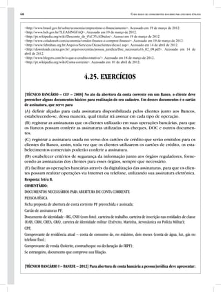 68 Curso básico de conhecimentos bancários para concursos públicos
<http://www.brasil.gov.br/sobre/economia/emprestimo-e-financiamento>. Acessado em 19 de março de 2012.
<http://www.bcb.gov.br/?LEASINGFAQ>. Acessado em 19 de março de 2012.
<http://pt.wikipedia.org/wiki/Desconto_de_t%C3%ADtulos>. Acesso em 19 de março de 2012.
<http://www.coladaweb.com/economia/vendor-finance-e-compror-finance>. Acessado em 19 de março de 2012.
<http://www.febraban.org.br/Arquivo/Servicos/Dicasclientes/dicas1.asp>. Acessado em 14 de abril de 2012.
<http://downloads.caixa.gov.br/_arquivos/contas/pessoa_juridica/Doc_necessaria16_02_09.pdf>. Acessado em 14 de
abril de 2012.
<http://www.blogers.com.br/o-que-e-credito-rotativo/>. Acessado em 18 de março de 2012.
<http://pt.wikipedia.org/wiki/Conta-corrente>. Acessado em: 01 de abril de 2012.
4.25. EXERCÍCIOS
[TÉCNICO BANCÁRIO – CEF – 2008] No ato da abertura da conta corrente em um Banco, o cliente deve
preencher alguns documentos básicos para realização do seu cadastro. Um desses documentos é o cartão
de assinatura, que serve para
(A) definir alçadas para cada assinatura disponibilizada pelos clientes junto aos Bancos,
estabelecendo-se, dessa maneira, qual titular irá assinar em cada tipo de operação.
(B) registrar as assinaturas que os clientes utilizarão em suas operações bancárias, para que
os Bancos possam conferir as assinaturas utilizadas nos cheques, DOC e outros documen-
tos.
(C) registrar a assinatura usada no verso dos cartões de crédito que serão emitidos para os
clientes do Banco, assim, toda vez que os clientes utilizarem os cartões de crédito, os esta-
belecimentos comerciais poderão conferir a assinatura.
(D) estabelecer critérios de segurança da informação junto aos órgãos reguladores, forne-
cendo as assinaturas dos clientes para esses órgãos, sempre que necessário.
(E) facilitar as operações bancárias através da digitalização das assinaturas, para que os clien-
tes possam realizar operações via Internet ou telefone, utilizando sua assinatura eletrônica.
Resposta: letra B.
COMENTÁRIO:
DOCUMENTOS NECESSÁRIOS PARA ABERTURA DE CONTA CORRENTE
PESSOA FÍSICA
Ficha proposta de abertura de conta corrente PF preenchida e assinada;
Cartão de assinaturas PF;
Documento de identidade - RG, CNH (com foto), carteira de trabalho, carteira de inscrição nas entidades de classe
(OAB, CRM, CREA, CRA), carteira de identidade militar (Exército, Marinha, Aeronáutica ou Polícia Militar);
CPF;
Comprovante de residência atual – conta de consumo de, no máximo, dois meses (conta de água, luz, gás ou
telefone fixo);
Comprovante de renda (holerite, contracheque ou declaração do IRPF);
Se estrangeiro, documento que comprove sua filiação.
[TÉCNICO BANCÁRIO I – BANESE – 2012] Para abertura de conta bancária a pessoa jurídica deve apresentar:
 