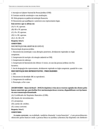 Curso básico de conhecimentos bancários para concursos públicos 69
I. Inscrição no Cadastro Nacional de Pessoa Jurídica (CNPJ).
II. Contrato social de constituição e suas atualizações.
III. Ficha-proposta no padrão da instituição financeira.
IV. Documentos que qualifiquem e autorizem seus representantes legais.
Está correto o que se afirma em:
(A) I e II, apenas.
(B) III e IV, apenas.
(C) II e IV, apenas.
(D) I e III, apenas.
(E) I, II, III e IV.
Resposta: letra E.
COMENTÁRIO:
DOCUMENTAÇÃO PARA ABERTURA DE CONTA PJ
Documentação da pessoa jurídica
1. Documento da constituição e suas alterações posteriores, devidamente registrados no órgão
competente;
2. Comprovante de inscrição e de situação cadastral no CNPJ;
3. Comprovante de endereço;
4. Comprovante de faturamento dos últimos 12 meses, no caso das pessoas jurídicas com fins
lucrativos;
5. Ato de designação dos representantes, devidamente registrado no órgão competente, quando for o caso.
Documentação dos representantes / procuradores
1. CPF;
2. Documento de identidade (RG ou equivalente);
3. Comprovante de residência;
4. Procuração, se for o caso.
[ESCRITURÁRIO – Banco do Brasil – 2010] Os depósitos à vista são os recursos captados dos clientes pelos
bancos comerciais que, para facilitar livre movimentação desses recursos, disponibilizam o serviço bancá-
rio sem remuneração denominado
(A) Certificado de Depósito Bancário (CDB).
(B) fundo de investimento.
(C) poupança.
(D) cartão de crédito.
(E) conta corrente.
Resposta: letra E.
COMENTÁRIO:
A conta corrente, na realidade, também chamada “conta bancária” , é um procedimento
oferecido pelos bancos onde a pessoa física ou jurídica (clientes) faz depósito em dinheiro
 
