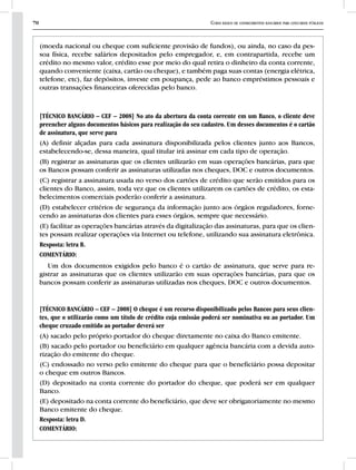 70 Curso básico de conhecimentos bancários para concursos públicos
(moeda nacional ou cheque com suficiente provisão de fundos), ou ainda, no caso da pes-
soa física, recebe salários depositados pelo empregador, e, em contrapartida, recebe um
crédito no mesmo valor, crédito esse por meio do qual retira o dinheiro da conta corrente,
quando conveniente (caixa, cartão ou cheque), e também paga suas contas (energia elétrica,
telefone, etc), faz depósitos, investe em poupança, pede ao banco empréstimos pessoais e
outras transações financeiras oferecidas pelo banco.
[TÉCNICO BANCÁRIO – CEF – 2008] No ato da abertura da conta corrente em um Banco, o cliente deve
preencher alguns documentos básicos para realização do seu cadastro. Um desses documentos é o cartão
de assinatura, que serve para
(A) definir alçadas para cada assinatura disponibilizada pelos clientes junto aos Bancos,
estabelecendo-se, dessa maneira, qual titular irá assinar em cada tipo de operação.
(B) registrar as assinaturas que os clientes utilizarão em suas operações bancárias, para que
os Bancos possam conferir as assinaturas utilizadas nos cheques, DOC e outros documentos.
(C) registrar a assinatura usada no verso dos cartões de crédito que serão emitidos para os
clientes do Banco, assim, toda vez que os clientes utilizarem os cartões de crédito, os esta-
belecimentos comerciais poderão conferir a assinatura.
(D) estabelecer critérios de segurança da informação junto aos órgãos reguladores, forne-
cendo as assinaturas dos clientes para esses órgãos, sempre que necessário.
(E) facilitar as operações bancárias através da digitalização das assinaturas, para que os clien-
tes possam realizar operações via Internet ou telefone, utilizando sua assinatura eletrônica.
Resposta: letra B.
COMENTÁRIO:
Um dos documentos exigidos pelo banco é o cartão de assinatura, que serve para re-
gistrar as assinaturas que os clientes utilizarão em suas operações bancárias, para que os
bancos possam conferir as assinaturas utilizadas nos cheques, DOC e outros documentos.
[TÉCNICO BANCÁRIO – CEF – 2008] O cheque é um recurso disponibilizado pelos Bancos para seus clien-
tes, que o utilizarão como um título de crédito cuja emissão poderá ser nominativa ou ao portador. Um
cheque cruzado emitido ao portador deverá ser
(A) sacado pelo próprio portador do cheque diretamente no caixa do Banco emitente.
(B) sacado pelo portador ou beneficiário em qualquer agência bancária com a devida auto-
rização do emitente do cheque.
(C) endossado no verso pelo emitente do cheque para que o beneficiário possa depositar
o cheque em outros Bancos.
(D) depositado na conta corrente do portador do cheque, que poderá ser em qualquer
Banco.
(E) depositado na conta corrente do beneficiário, que deve ser obrigatoriamente no mesmo
Banco emitente do cheque.
Resposta: letra D.
COMENTÁRIO:
 