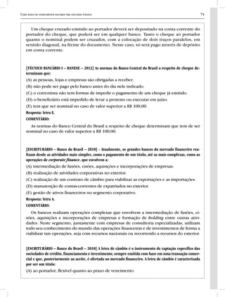 Curso básico de conhecimentos bancários para concursos públicos 71
Um cheque cruzado emitido ao portador deverá ser depositado na conta corrente do
portador do cheque, que poderá ser em qualquer banco. Tanto o cheque ao portador
quanto o nominal podem ser cruzados, com a colocação de dois traços paralelos, em
sentido diagonal, na frente do documento. Nesse caso, só será pago através de depósito
em conta corrente.
[TÉCNICO BANCÁRIO I – BANESE – 2012] As normas do Banco Central do Brasil a respeito de cheque de-
terminam que:
(A) as pessoas, lojas e empresas são obrigadas a receber.
(B) não pode ser pago pelo banco antes do dia nele indicado.
(C) o correntista não tem formas de impedir o pagamento de um cheque já emitido.
(D) o beneficiário está impedido de levar a protesto ou executar em juízo.
(E) tem que ser nominal no caso de valor superior a R$ 100,00.
Resposta: letra E.
COMENTÁRIO:
As normas do Banco Central do Brasil a respeito de cheque determinam que tem de ser
nominal no caso de valor superior a R$ 100,00.
[ESCRITURÁRIO – Banco do Brasil – 2010] - Atualmente, os grandes bancos do mercado financeiro rea-
lizam desde as atividades mais simples, como o pagamento de um título, até as mais complexas, como as
operações de corporate finance, que envolvem a:
(A) intermediação de fusões, cisões, aquisições e incorporações de empresas.
(B) realização de atividades corporativas no exterior.
(C) realização de um contrato de câmbio para viabilizar as exportações e as importações.
(D) manutenção de contas-correntes de expatriados no exterior.
(E) gestão de ativos financeiros no segmento corporativo.
Resposta: letra A.
COMENTÁRIO:
Os bancos realizam operações complexas que envolvem a intermediação de fusões, ci-
sões, aquisições e incorporações de empresas e formação de holding entre outras ativi-
dades. Neste segmento, juntamente com empresas de consultoria especializadas, utilizam
todo seu conhecimento do mundo das operações financeiras e de investimentos de forma a
viabilizar tais operações, seja com recursos nacionais ou recorrendo a recursos do exterior.
[ESCRITURÁRIO – Banco do Brasil – 2010] A letra de câmbio é o instrumento de captação específico das
sociedades de crédito, financiamento e investimento, sempre emitida com base em uma transação comer-
cial e que, posteriormente ao aceite, é ofertada no mercado financeiro. A letra de câmbio é caracterizada
por ser um título:
(A) ao portador, flexível quanto ao prazo de vencimento.
 