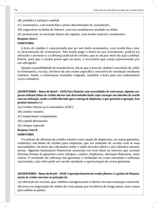 72 Curso básico de conhecimentos bancários para concursos públicos
(B) atrelado à variação cambial.
(C) nominativo, com renda fixa e prazo determinado de vencimento.
(D) negociável na Bolsa de Valores, com seu rendimento atrelado ao dólar.
(E) pertencente ao mercado futuro de capitais, com renda variável e nominativo.
Resposta: letra C.
COMENTÁRIO:
A letra de câmbio é caracterizada por ser um título nominativo, com renda fixa e pra-
zo determinado de vencimento. Não sendo pago o título no seu vencimento, poderá ser
efetuado o protesto e a cobrança judicial do crédito, que se dá por meio da ação cambial.
Porém, para que o credor possa agir em juízo, é necessário que esteja representado por
um advogado.
Quanto à possibilidade de transferência, diz-se que a letra de câmbio é um título de crédi-
to nominativo, ou seja, em favor de um credor específico, suscetível de circulação mediante
endosso. Assim, o endossante (tomador original), transfere a letra para um endossatário
(novo tomador).
[ESCRITURÁRIO – Banco do Brasil – 2010] Para financiar suas necessidades de curto prazo, algumas em-
presas utilizam linhas de crédito abertas com determinado limite cujos encargos são cobrados de acordo
com sua utilização, sendo o crédito liberado após a entrega de duplicatas, o que garantirá a operação. Esse
produto bancário é o:
(A) Crédito Direto ao Consumidor (CDC).
(B) crédito rotativo.
(C) empréstimo compulsório.
(D) capital alavancado.
(E) cheque especial.
Resposta: letra B.
COMENTÁRIO:
O contrato de abertura de crédito rotativo com caução de duplicatas, ou outras garantias,
estabelece um limite de crédito para empresas, que ser utilizado de acordo com as suas
necessidades. Os juros são calculados sobre o saldo devedor diário e são cobrados mensal-
mente. Algumas instituições financeiras anunciam em seus sítios na internet que aceitam
diversas formas de garantias como cheques, cartões, duplicatas, alienação fiduciária, entre
outras. O resultado da cobrança das garantias é creditadas na conta vinculada à cobrança
caucionada, cujo valor pode ser sacado mediante a apresentação de novas garantias.
[ESCRITURÁRIO – Banco do Brasil – 2010] A operação bancária de vendor finance é a prática de financia-
mento de vendas com base no princípio da:
(A) obtenção de receitas, que viabiliza vantagens para o cliente em uma transação comercial.
(B) troca ou negociação de títulos de curto prazo por recebíveis de longo prazo, sem custos
para ambas as partes.
 