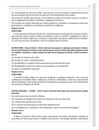 Curso básico de conhecimentos bancários para concursos públicos 73
(C) concentração do risco de crédito, que fica por conta da empresa compradora em troca
de uma redução da taxa de juros na operação do financiamento das vendas.
(D) cessão de crédito, que permite a uma empresa vender seu produto a prazo e receber à
vista o pagamento do Banco, mediante o pagamento de juros.
(E) retenção de crédito lastreado por títulos públicos e vinculado a transações comerciais,
garantindo ao vendedor o recebimento total de sua duplicata.
Resposta: letra D.
COMENTÁRIO:
É uma operação de financiamento de vendas baseadas no princípio da cessão de crédito,
que permite a uma empresa vender seu produto a prazo e receber o pagamento à vista. A
operação de Vendor supõe que a empresa compradora seja cliente tradicional da vendedo-
ra, pois será esta que irá assumir o risco do negócio junto ao banco.
[ESCRITURÁRIO – Banco do Brasil – 2010] A caderneta de poupança é a aplicação mais simples e tradicio-
nal no mercado financeiro nacional, sendo uma das poucas em que o cliente pode aplicar pequenas somas
e ter liquidez. Atualmente, a maior vantagem da caderneta de poupança em relação a outros investimen-
tos é a:
(A) isenção de imposto de renda.
(B) isenção de taxas e tarifas bancárias.
(C) flexibilidade no registro da documentação para abertura da conta.
(D) flexibilidade na data dos saques sem prejudicar os rendimentos.
(E) maior rentabilidade oferecida.
Resposta: letra A.
COMENTÁRIO:
É possível realizar saques na conta de poupança a qualquer momento, mas a taxa de
rendimento só incidirá sobre o saldo que, no dia de “aniversário”, estiver na conta há pelo
menos trinta dias. Outro ponto positivo da caderneta de poupança é que seus rendimentos
são isentos de Imposto de Renda.
[TÉCNICO BANCÁRIO I – BANESE – 2012] O Banco Central do Brasil adota como instrumento de política
monetária:
(A) a meta para taxa mensal de inflação.
(B) a garantia de liquidez dos títulos de emissão do Tesouro Nacional.
(C) a fixação da taxa básica de juros.
(D) o controle das operações no mercado interfinanceiro.
(E) o recolhimento compulsório sobre depósitos a prazo em moeda estrangeira.
Resposta: letra C.
COMENTÁRIO:
O Banco Central do Brasil adota como instrumento de política monetária a fixação da
taxa básica de juros para manter a inflação sob controle. Isto porque quando a taxa básica
 