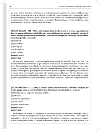 74 Curso básico de conhecimentos bancários para concursos públicos
de juros Selic é bastante reduzida, os investimentos em aquisição de títulos públicos, que
a lastreiam tornam-se menos atrativos à população, o que faz com que a população tenha
maiores sobras de dinheiro, tendo maior acesso ao crédito, aos investimentos em produção
e ao consumo. Com o maior consumo e aumento da demanda, os preços tendem a subir,
encadeando o processo inflacionário da moeda.
[TÉCNICO BANCÁRIO – CEF – 2008] A intermediação financeira desenvolve-se de forma segmentada, com
base em quatro subdivisões estabelecidas para o mercado financeiro: mercado monetário, mercado de
crédito, mercado de capitais e mercado cambial. Os certificados de depósitos bancários (CDB) e as debên-
tures são negociados no mercado:
(A) cambial.
(B) monetário.
(C) de ações.
(D) de capitais.
(E) de crédito.
Resposta: letra B.
COMENTÁRIO:
O mercado monetário é constituído pelas instituições do mercado financeiro que pos-
suem excedentes monetários e que estejam interessadas em emprestar seus recursos em
troca de uma taxa de juros. Também é composto por aqueles agentes econômicos com escas-
sez de recursos, que precisam de dinheiro emprestado para manter seu giro financeiro em
ordem. É nesse ponto que chegamos a definir os prazos. No geral, as negociações com títulos
e outros ativos no mercado monetário não ultrapassam os 12 meses. Por isso figuram nesse
mercado, na grande maioria dos casos, os certificados de depósito interbancário e as opera-
ções de empréstimo de curto prazo feitas com títulos públicos – operações compromissadas.
[TÉCNICO BANCÁRIO – CEF – 2008] Ao título de crédito comercial em que o “emitente” obriga-se, por
escrito, a pagar a uma pessoa “beneficiária” uma determinada importância dá-se o nome de:
(A) Certificado de Depósito Bancário (CDB).
(B) cheque.
(C) cédula hipotecária.
(D) nota fiscal.
(E) nota promissória.
Resposta: letra E.
COMENTÁRIO:
O desconto de títulos ou duplicatas é um adiantamento de recursos, feito pelo banco,
sobre os valores dos respectivos títulos (duplicatas ou notas promissórias). Nesse tipo de
operação, o cliente recebe antecipadamente valor correspondente às suas vendas a prazo,
transferindo para o banco o risco de suas vendas a prazo. Ao apresentar um título de ven-
 