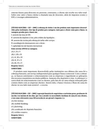 Curso básico de conhecimentos bancários para concursos públicos 75
cimento futuro para desconto no presente, entretanto, o cliente não recebe seu valor total.
Sobre esse valor o banco deduz a chamada taxa de desconto, além de impostos (como o
IOF) e encargos administrativos.
[TÉCNICO BANCÁRIO – CEF – 2008] A cobrança de títulos é um dos produtos mais importantes desenvol-
vidos pelas instituições. Este tipo de produto gera vantagens, tanto para o cliente como para o Banco. As
vantagens geradas para o banco são:
I. aumento das taxas de CDI;
II. aumento dos depósitos à vista, pelos créditos das liquidações;
III. aumento das receitas pela cobrança de tarifas sobre serviços;
IV. consolidação do relacionamento com o cliente;
V. capilaridade da rede bancária internacional.
Estão corretas APENAS as vantagens.
(A) I, II e V
(B) I, III e IV
(C) II, III e IV
(D) II, IV e V
(E) III, IV e V
Resposta: letra C.
COMENTÁRIO:
O produto mais importante desenvolvido pelas instituições nos últimos dez anos foi a
cobrança bancária, um serviço indispensável para qualquer banco comercial. Com a cobran-
ça, os bancos estreitaram o relacionamento com as empresas e engordaram as aplicações
dos recursos transitórios em títulos públicos. Aumento dos depósitos à vista. A cobrança é o
carro-chefe do relacionamento com os clientes, pelo fato de ser uma relação reforçada pelo
contato diário com as empresas clientes. Através dela, o banco vivencia o fluxo do caixa do
cliente no seu lado mais sensível – a receita.
[TÉCNICO BANCÁRIO – CEF – 2008] A operação bancária de empréstimo a curtíssimo prazo, geralmente de
um dia e no máximo de dez dias, que visa a atender às necessidades imediatas de caixa de seus clientes,
e tem como referencial a taxa CDI acrescida de um spread e impostos é o:
(A) hot money.
(B) mobile banking.
(C) factoring.
(D) certificado de depósito bancário.
(E) crédito rotativo.
Resposta: letra A.
COMENTÁRIO:
 