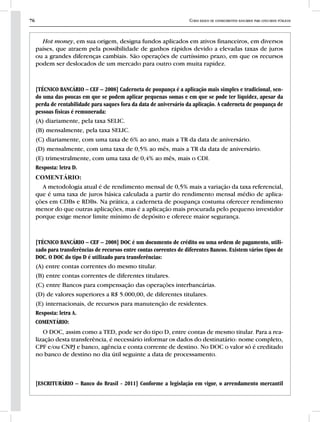 76 Curso básico de conhecimentos bancários para concursos públicos
Hot money, em sua origem, designa fundos aplicados em ativos financeiros, em diversos
países, que atraem pela possibilidade de ganhos rápidos devido a elevadas taxas de juros
ou a grandes diferenças cambiais. São operações de curtíssimo prazo, em que os recursos
podem ser deslocados de um mercado para outro com muita rapidez.
[TÉCNICO BANCÁRIO – CEF – 2008] Caderneta de poupança é a aplicação mais simples e tradicional, sen-
do uma das poucas em que se podem aplicar pequenas somas e em que se pode ter liquidez, apesar da
perda de rentabilidade para saques fora da data de aniversário da aplicação. A caderneta de poupança de
pessoas físicas é remunerada:
(A) diariamente, pela taxa SELIC.
(B) mensalmente, pela taxa SELIC.
(C) diariamente, com uma taxa de 6% ao ano, mais a TR da data de aniversário.
(D) mensalmente, com uma taxa de 0,5% ao mês, mais a TR da data de aniversário.
(E) trimestralmente, com uma taxa de 0,4% ao mês, mais o CDI.
Resposta: letra D.
COMENTÁRIO:
A metodologia atual é de rendimento mensal de 0,5% mais a variação da taxa referencial,
que é uma taxa de juros básica calculada a partir do rendimento mensal médio de aplica-
ções em CDBs e RDBs. Na prática, a caderneta de poupança costuma oferecer rendimento
menor do que outras aplicações, mas é a aplicação mais procurada pelo pequeno investidor
porque exige menor limite mínimo de depósito e oferece maior segurança.
[TÉCNICO BANCÁRIO – CEF – 2008] DOC é um documento de crédito ou uma ordem de pagamento, utili-
zado para transferências de recursos entre contas correntes de diferentes Bancos. Existem vários tipos de
DOC. O DOC do tipo D é utilizado para transferências:
(A) entre contas correntes do mesmo titular.
(B) entre contas correntes de diferentes titulares.
(C) entre Bancos para compensação das operações interbancárias.
(D) de valores superiores a R$ 5.000,00, de diferentes titulares.
(E) internacionais, de recursos para manutenção de residentes.
Resposta: letra A.
COMENTÁRIO:
O DOC, assim como a TED, pode ser do tipo D, entre contas de mesmo titular. Para a rea-
lização desta transferência, é necessário informar os dados do destinatário: nome completo,
CPF e/ou CNPJ e banco, agência e conta corrente de destino. No DOC o valor só é creditado
no banco de destino no dia útil seguinte a data de processamento.
[ESCRITURÁRIO – Banco do Brasil - 2011] Conforme a legislação em vigor, o arrendamento mercantil
 