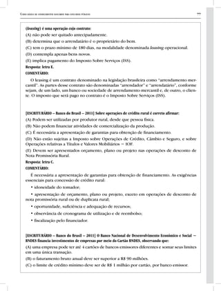 Curso básico de conhecimentos bancários para concursos públicos 77
(leasing) é uma operação cujo contrato:
(A) não pode ser quitado antecipadamente.
(B) determina que o arrendatário é o proprietário do bem.
(C) tem o prazo mínimo de 180 dias, na modalidade denominada leasing operacional.
(D) contempla apenas bens novos.
(E) implica pagamento do Imposto Sobre Serviços (ISS).
Resposta: letra E.
COMENTÁRIO:
O leasing é um contrato denominado na legislação brasileira como “arrendamento mer-
cantil”. As partes desse contrato são denominadas “arrendador” e “arrendatário”, conforme
sejam, de um lado, um banco ou sociedade de arrendamento mercantil e, de outro, o clien-
te. O imposto que será pago no contrato é o Imposto Sobre Serviços (ISS).
[ESCRITURÁRIO – Banco do Brasil – 2011] Sobre operações de crédito rural é correto afirmar:
(A) Podem ser utilizadas por produtor rural, desde que pessoa física.
(B) Não podem financiar atividades de comercialização da produção.
(C) É necessária a apresentação de garantias para obtenção de financiamento.
(D) Não estão sujeitas a Imposto sobre Operações de Crédito, Câmbio e Seguro, e sobre
Operações relativas a Títulos e Valores Mobiliários − IOF.
(E) Devem ser apresentados orçamento, plano ou projeto nas operações de desconto de
Nota Promissória Rural.
Resposta: letra C.
COMENTÁRIO:
É necessária a apresentação de garantias para obtenção de financiamento. As exigências
essenciais para concessão de crédito rural:
• idoneidade do tomador;
• apresentação de orçamento, plano ou projeto, exceto em operações de desconto de
nota promissória rural ou de duplicata rural;
• oportunidade, suficiência e adequação de recursos;
• observância de cronograma de utilização e de reembolso;
• fiscalização pelo financiador.
[ESCRITURÁRIO – Banco do Brasil – 2011] O Banco Nacional de Desenvolvimento Econômico e Social −
BNDES financia investimentos de empresas por meio do Cartão BNDES, observando que:
(A) uma empresa pode ter até 4 cartões de bancos emissores diferentes e somar seus limites
em uma única transação.
(B) o faturamento bruto anual deve ser superior a R$ 90 milhões.
(C) o limite de crédito mínimo deve ser de R$ 1 milhão por cartão, por banco emissor.
 