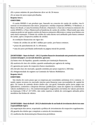 78 Curso básico de conhecimentos bancários para concursos públicos
(D) o prazo máximo de parcelamento deve ser de 36 meses.
(E) as taxas de juros sejam pós-fixadas.
Resposta: letra A.
COMENTÁRIO:
O cartão BNDES é um produto que, baseado no conceito de cartão de crédito, visa fi-
nanciar os investimentos das micro, pequenas e médias empresas (MPMEs). O Bradesco, o
Banco do Brasil, a Caixa Econômica Federal, o Banrisul e o Itaú são os bancos emissores do
cartão BNDES e a Visa e Mastercard as bandeiras de cartão de crédito. Observando que uma
empresa pode ter até quatro cartões de bancos emissores diferentes e somar seus limites em
uma única transação. O limite de crédito de cada cliente será atribuído pelo banco emissor
do cartão, após a respectiva análise de crédito.
As condições financeiras em vigor são:
• limite de crédito de até R$ 1 milhão por cartão, por banco emissor;
• prazo de parcelamento de 3 a 48 meses;
• taxa de juros pré-fixada (informada na página inicial do portal).
[ESCRITURÁRIO – Banco do Brasil – 2011] O produto financeiro denominado nota promissória comercial
(commercial paper), no mercado doméstico, apresenta:
(A) baixo risco de liquidez, quando emitidas por instituição financeira.
(B) ausência de risco de crédito, quando analisadas por agência de rating.
(C) garantia por parte do respectivo banco mandatário.
(D) elevado risco de mercado, quando emitidas por prazo superior a 360 dias.
(E) obrigatoriedade de registro na Comissão de Valores Mobiliários.
Resposta: letra E.
COMENTÁRIO:
São títulos de curto prazo que as empresas por sociedades anônimas (S.A.) emitem, vi-
sando captar recursos no mercado interno para financiar suas necessidades de capital de
giro. Os custos de emissão destes títulos são, em geral, formados pelos juros pagos aos
aplicadores, comissões e despesas diversas (publicações, taxas de registro na comissão de
valores mobiliários etc.). Os commercial papers negociados em bolsas de valores previstos
na Instrução CVM nº 217/1994, não estão sujeitos à tabela de corretagem adotada pelos
membros das bolsas de valores.
[ESCRITURÁRIO – Banco do Brasil - 2011] O administrador de um fundo de investimento aberto tem como
responsabilidade legal a:
(A) negociação dos ativos, respeitada a política de investimento do respectivo regulamento.
(B) guarda dos títulos que compõem a carteira de investimento.
(C) auditoria das demonstrações financeiras periódicas.
 