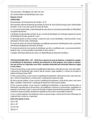 Curso básico de conhecimentos bancários para concursos públicos 79
(D) apuração e divulgação do valor da cota.
(E) exclusividade da distribuição das cotas.
Resposta: letra D.
COMENTÁRIO:
Da Constituição e do Funcionamento dos Fundos - Art. 8º
VIII. formulário cadastral devidamente preenchido nos termos do Anexo II desta instrução, para o administrador
do fundo e, se for o caso, para o gestor da carteira do fundo.
§ 1º No caso de fundo fechado, a cada distribuição de cotas, devem ser previamente protocolados na CVM também
os seguintes documentos:
I. declaração, do administrador do fundo, de que o contrato de distribuição com instituição integrante do sistema
de distribuição foi firmado, quando for o caso;
II. informação quanto ao número máximo e mínimo de cotas a serem distribuídas, o valor da emissão e outras
informações relevantes sobre a distribuição;
III. minuta do anúncio de início de distribuição a ser publicado, previamente à distribuição de cotas, no periódico
utilizado para divulgação das informações do fundo;
IV. minuta do anúncio de encerramento de distribuição, que deve ser publicado, após o encerramento da distri-
buição de cotas, no mesmo periódico mencionado no inciso anterior; e
V. qualquer informação adicional que venha a ser disponibilizada aos potenciais investidores.
[TÉCNICO BANCÁRIO NOVO – CEF – 2010] Para a abertura de conta de depósitos, é obrigatória a comple-
ta identificação do depositante, mediante preenchimento de ficha-proposta. Com relação às informa-
ções que deverão ser registradas nessa ficha e mantidas atualizadas pela instituição financeira, julgue
os itens abaixo.
I. Para as pessoas físicas, no que concerne à qualificação do depositante, a ficha deverá conter, entre outros dados:
o documento de identificação (tipo, número, data de emissão e órgão expedidor) e o número de inscrição no
Cadastro de Pessoas Físicas (CPF).
II. Para as pessoas físicas, no que concerne à qualificação do depositante, a ficha deverá conter, entre outros da-
dos: o número de dependentes; a renda mensal e a declaração de imposto de renda.
III. Para as pessoas jurídicas, no que concerne à qualificação do depositante, a ficha deverá conter, entre outros
dados: a atividade, o faturamento e a declaração do imposto de renda de pessoa jurídica.
IV. Para as pessoas jurídicas, no que concerne à qualificação do depositante: os documentos deverão conter as
informações requeridas para as pessoas físicas, que qualifiquem e autorizem os representantes, mandatários ou
prepostos a movimentar a conta; o número de inscrição no Cadastro Nacional de Pessoa Jurídica (CNPJ); e os atos
constitutivos da pessoa jurídica, devidamente registrados na forma da lei na autoridade competente.
V. Caso a conta de depósitos seja titulada por menor ou pessoa incapaz, somente deverá conter informações do
responsável que o assistir ou o representar.
Estão certos apenas os itens.
(A) I e III.
(B) I e IV.
(C) II e III.
(D) II e V.
 