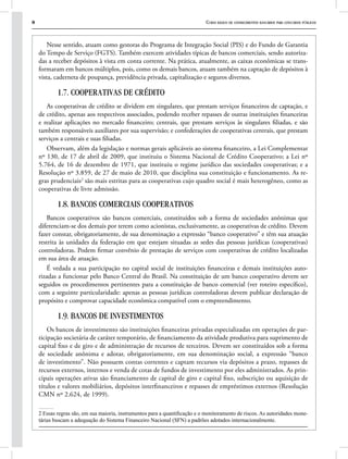 8 Curso básico de conhecimentos bancários para concursos públicos
Nesse sentido, atuam como gestoras do Programa de Integração Social (PIS) e do Fundo de Garantia
do Tempo de Serviço (FGTS). Também exercem atividades típicas de bancos comerciais, sendo autoriza-
das a receber depósitos à vista em conta corrente. Na prática, atualmente, as caixas econômicas se trans-
formaram em bancos múltiplos, pois, como os demais bancos, atuam também na captação de depósitos à
vista, caderneta de poupança, previdência privada, capitalização e seguros diversos.
1.7. COOPERATIVAS DE CRÉDITO
As cooperativas de crédito se dividem em singulares, que prestam serviços financeiros de captação, e
de crédito, apenas aos respectivos associados, podendo receber repasses de outras instituições financeiras
e realizar aplicações no mercado financeiro; centrais, que prestam serviços às singulares filiadas, e são
também responsáveis auxiliares por sua supervisão; e confederações de cooperativas centrais, que prestam
serviços a centrais e suas filiadas.
Observam, além da legislação e normas gerais aplicáveis ao sistema financeiro, a Lei Complementar
nº 130, de 17 de abril de 2009, que instituiu o Sistema Nacional de Crédito Cooperativo; a Lei nº
5.764, de 16 de dezembro de 1971, que instituiu o regime jurídico das sociedades cooperativas; e a
Resolução nº 3.859, de 27 de maio de 2010, que disciplina sua constituição e funcionamento. As re-
gras prudenciais2
são mais estritas para as cooperativas cujo quadro social é mais heterogêneo, como as
cooperativas de livre admissão.
1.8. BANCOS COMERCIAIS COOPERATIVOS
Bancos cooperativos são bancos comerciais, constituídos sob a forma de sociedades anônimas que
diferenciam-se dos demais por terem como acionistas, exclusivamente, as cooperativas de crédito. Devem
fazer constar, obrigatoriamente, de sua denominação a expressão “banco cooperativo” e têm sua atuação
restrita às unidades da federação em que estejam situadas as sedes das pessoas jurídicas (cooperativas)
controladoras. Podem firmar convênio de prestação de serviços com cooperativas de crédito localizadas
em sua área de atuação.
É vedada a sua participação no capital social de instituições financeiras e demais instituições auto-
rizadas a funcionar pelo Banco Central do Brasil. Na constituição de um banco cooperativo devem ser
seguidos os procedimentos pertinentes para a constituição de banco comercial (ver roteiro específico),
com a seguinte particularidade: apenas as pessoas jurídicas controladoras devem publicar declaração de
propósito e comprovar capacidade econômica compatível com o empreendimento.
1.9. BANCOS DE INVESTIMENTOS
Os bancos de investimento são instituições financeiras privadas especializadas em operações de par-
ticipação societária de caráter temporário, de financiamento da atividade produtiva para suprimento de
capital fixo e de giro e de administração de recursos de terceiros. Devem ser constituídos sob a forma
de sociedade anônima e adotar, obrigatoriamente, em sua denominação social, a expressão “banco
de investimento”. Não possuem contas correntes e captam recursos via depósitos a prazo, repasses de
recursos externos, internos e venda de cotas de fundos de investimento por eles administrados. As prin-
cipais operações ativas são financiamento de capital de giro e capital fixo, subscrição ou aquisição de
títulos e valores mobiliários, depósitos interfinanceiros e repasses de empréstimos externos (Resolução
CMN nº 2.624, de 1999).
2 Essas regras são, em sua maioria, instrumentos para a quantificação e o monitoramento de riscos. As autoridades mone-
tárias buscam a adequação do Sistema Financeiro Nacional (SFN) a padrões adotados internacionalmente.
 