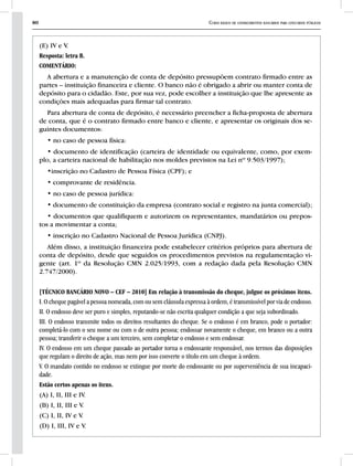80 Curso básico de conhecimentos bancários para concursos públicos
(E) IV e V.
Resposta: letra B.
COMENTÁRIO:
A abertura e a manutenção de conta de depósito pressupõem contrato firmado entre as
partes – instituição financeira e cliente. O banco não é obrigado a abrir ou manter conta de
depósito para o cidadão. Este, por sua vez, pode escolher a instituição que lhe apresente as
condições mais adequadas para firmar tal contrato.
Para abertura de conta de depósito, é necessário preencher a ficha-proposta de abertura
de conta, que é o contrato firmado entre banco e cliente, e apresentar os originais dos se-
guintes documentos:
• no caso de pessoa física:
• documento de identificação (carteira de identidade ou equivalente, como, por exem-
plo, a carteira nacional de habilitação nos moldes previstos na Lei nº 9.503/1997);
•inscrição no Cadastro de Pessoa Física (CPF); e
• comprovante de residência.
• no caso de pessoa jurídica:
• documento de constituição da empresa (contrato social e registro na junta comercial);
• documentos que qualifiquem e autorizem os representantes, mandatários ou prepos-
tos a movimentar a conta;
• inscrição no Cadastro Nacional de Pessoa Jurídica (CNPJ).
Além disso, a instituição financeira pode estabelecer critérios próprios para abertura de
conta de depósito, desde que seguidos os procedimentos previstos na regulamentação vi-
gente (art. 1º da Resolução CMN 2.025/1993, com a redação dada pela Resolução CMN
2.747/2000).
[TÉCNICO BANCÁRIO NOVO – CEF – 2010] Em relação à transmissão do cheque, julgue os próximos itens.
I. O cheque pagável a pessoa nomeada, com ou sem cláusula expressa à ordem, é transmissível por via de endosso.
II. O endosso deve ser puro e simples, reputando-se não escrita qualquer condição a que seja subordinado.
III. O endosso transmite todos os direitos resultantes do cheque. Se o endosso é em branco, pode o portador:
completá-lo com o seu nome ou com o de outra pessoa; endossar novamente o cheque, em branco ou a outra
pessoa; transferir o cheque a um terceiro, sem completar o endosso e sem endossar.
IV. O endosso em um cheque passado ao portador torna o endossante responsável, nos termos das disposições
que regulam o direito de ação, mas nem por isso converte o título em um cheque à ordem.
V. O mandato contido no endosso se extingue por morte do endossante ou por superveniência de sua incapaci-
dade.
Estão certos apenas os itens.
(A) I, II, III e IV.
(B) I, II, III e V.
(C) I, II, IV e V.
(D) I, III, IV e V.
 