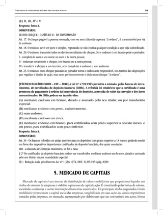 Curso básico de conhecimentos bancários para concursos públicos 81
(E) II, III, IV e V.
Resposta: letra A.
COMENTÁRIO:
LEI DO CHEQUE - CAPÍTULO II - DA TRANSMISSÃO
Art. 17. O cheque pagável a pessoa nomeada, com ou sem cláusula expressa “à ordem’’, é transmissível por via
de endosso.
Art. 18. O endosso deve ser puro e simples, reputando-se não-escrita qualquer condição a que seja subordinado.
Art. 20. O endosso transmite todos os direitos resultantes do cheque. Se o endosso é em branco pode o portador:
I - completá-lo com o seu nome ou com o de outra pessoa;
II - endossar novamente o cheque, em branco ou a outra pessoa;
III - transferir o cheque a um terceiro, sem completar o endosso e sem endossar.
Art. 23. O endosso num cheque passado ao portador torna o endossante responsável, nos termos das disposições
que regulam o direito de ação, mas nem por isso converte o título num cheque “à ordem’’.
[TÉCNICO BANCÁRIO NOVO – CEF – 2010] A Lei nº 4.728/1965 permitiu a emissão, pelos bancos de inves-
timentos, de certificados de depósito bancário (CDBs). A referida lei estabelece que o certificado é uma
promessa de pagamento à ordem da importância do depósito, acrescida do valor da correção e dos juros
convencionados. Os CDBs podem ser transferidos:
(A) mediante endosso em branco, datado e assinado pelo seu titular, ou por mandatário
especial.
(B) mediante endosso em preto, exclusivamente.
(C) sem endosso.
(D) mediante endosso em cinza.
(E) mediante endosso em branco, para certificados com prazo superior a dezoito meses, e
em preto, para certificados com prazo inferior.
Resposta: letra A.
COMENTÁRIO:
Art. 30 - Os bancos referidos no artigo anterior para os depósitos com prazo superior a 18 meses, poderão emitir
em favor dos respectivos depositantes certificados de deposito bancário, dos quais constarão:
VIII - a cláusula de correção monetária, se for o caso.
§ 2º Os certificados de depósito bancário podem ser transferidos mediante endosso em branco, datado e assinado
pelo seu titular, ou por mandatário especial.
(1) - Redação dada pelo Decreto-Lei nº 1.338/1974, DOU 23/07/1974 pág. 8309.
5. MERCADO DE CAPITAIS
Mercado de capitais é um sistema de distribuição de valores mobiliários que proporciona liquidez aos
títulos de emissão de empresas e viabiliza o processo de capitalização. É constituído pelas bolsas de valores,
sociedades corretoras e outras instituições financeiras autorizadas. Os principais títulos negociados (título
mobiliário) representam o capital social das empresas, tangibilizado em suas ações ou ainda empréstimos
tomados pelas empresas, no mercado, representado por debêntures que são conversíveis em ações, bônus
 