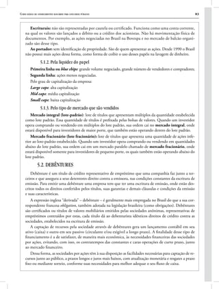 Curso básico de conhecimentos bancários para concursos públicos 83
Escriturais: não são representadas por cautela ou certificado. Funciona como uma conta corrente,
na qual os valores são lançados a débito ou a crédito dos acionistas. Não há movimentação física de
documentos. Por exemplo, as ações negociadas no Brasil na Bovespa e no mercado de balcão organi-
zado são desse tipo.
Ao portador: sem identificação de propriedade. São de quem apresentar as ações. Desde 1990 o Brasil
não possui mais ações dessa forma, como forma de coibir o uso desses papéis na lavagem de dinheiro.
5.1.2. Pela liquidez do papel
Primeira linha ou blue chips: grande volume negociado, grande número de vendedores e compradores;
Segunda linha: ações menos negociadas.
Pelo grau de capitalização da empresa:
Large caps: alta capitalização
Mid caps: média capitalização
Small caps: baixa capitalização
5.1.3. Pelo tipo de mercado que são vendidos
Mercado integral (lote-padrão): lote de títulos que apresentam múltiplos da quantidade estabelecida
como lote padrão. Essa quantidade de títulos é prefixada pelas bolsas de valores. Quando um investidor
opera comprando ou vendendo em múltiplos do lote padrão, sua ordem cai no mercado integral, onde
estará disponível para investidores de maior porte, que também estão operando dentro do lote padrão.
Mercado fracionário (lote fracionário): lote de títulos que apresenta uma quantidade de ações infe-
rior ao lote-padrão estabelecido. Quando um investidor opera comprando ou vendendo em quantidades
abaixo do lote padrão, sua ordem cai em um mercado paralelo chamado de mercado fracionário, onde
estará disponível somente para investidores de pequeno porte, os quais também estão operando abaixo do
lote padrão.
5.2. DEBÊNTURES
Debênture é um título de crédito representativo de empréstimo que uma companhia faz junto a ter-
ceiros e que assegura a seus detentores direito contra a emissora, nas condições constantes da escritura de
emissão. Para emitir uma debênture uma empresa tem que ter uma escritura de emissão, onde estão des-
critos todos os direitos conferidos pelos títulos, suas garantias e demais cláusulas e condições da emissão
e suas características.
A expressão inglesa “derivada” – debênture – é geralmente mais empregada no Brasil do que a sua cor-
respondente francesa obligation, também adotada na legislação brasileira (como obrigações). Debêntures
são certificados ou títulos de valores mobiliários emitidos pelas sociedades anônimas, representativas de
empréstimos contraídos por estas, cada título dá ao debenturista idênticos direitos de crédito contra as
sociedades, estabelecidos na escritura de emissão.
A captação de recursos pela sociedade através de debêntures gera um lançamento contábil em seu
ativo (caixa) e outro em seu passivo (circulante e/ou exigível a longo prazo). A finalidade desse tipo de
financiamento é a de satisfazer, de maneira mais econômica, às necessidades financeiras das sociedades
por ações, evitando, com isso, os contratempos das constantes e caras operações de curto prazo, junto
ao mercado financeiro.
Dessa forma, as sociedades por ações têm à sua disposição as facilidades necessárias para captação de re-
cursos junto ao público, a prazos longos e juros mais baixos, com atualização monetária e resgates a prazo
fixo ou mediante sorteio, conforme suas necessidades para melhor adequar o seu fluxo de caixa.
 