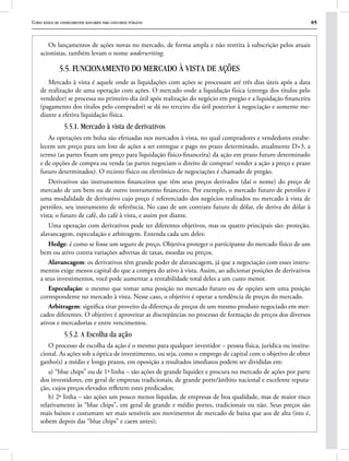 Curso básico de conhecimentos bancários para concursos públicos 85
Os lançamentos de ações novas no mercado, de forma ampla e não restrita à subscrição pelos atuais
acionistas, também levam o nome underwriting.
5.5. FUNCIONAMENTO DO MERCADO À VISTA DE AÇÕES
Mercado à vista é aquele onde as liquidações com ações se processam até três dias úteis após a data
de realização de uma operação com ações. O mercado onde a liquidação física (entrega dos títulos pelo
vendedor) se processa no primeiro dia útil após realização do negócio em pregão e a liquidação financeira
(pagamento dos títulos pelo comprador) se dá no terceiro dia útil posterior à negociação e somente me-
diante a efetiva liquidação física.
5.5.1. Mercado à vista de derivativos
As operações em bolsa são efetuadas nos mercados à vista, no qual compradores e vendedores estabe-
lecem um preço para um lote de ações a ser entregue e pago no prazo determinado, atualmente D+3, a
termo (as partes fixam um preço para liquidação físico-financeira) da ação em prazo futuro determinado
e de opções de compra ou venda (as partes negociam o direito de comprar/ vender a ação a preço e prazo
futuro determinados). O recinto físico ou eletrônico de negociações é chamado de pregão.
Derivativos são instrumentos financeiros que têm seus preços derivados (daí o nome) do preço de
mercado de um bem ou de outro instrumento financeiro. Por exemplo, o mercado futuro de petróleo é
uma modalidade de derivativo cujo preço é referenciado dos negócios realizados no mercado à vista de
petróleo, seu instrumento de referência. No caso de um contrato futuro de dólar, ele deriva do dólar à
vista; o futuro de café, do café à vista, e assim por diante.
Uma operação com derivativos pode ter diferentes objetivos, mas os quatro principais são: proteção,
alavancagem, especulação e arbitragem. Entenda cada um deles:
Hedge: é como se fosse um seguro de preço. Objetiva proteger o participante do mercado físico de um
bem ou ativo contra variações adversas de taxas, moedas ou preços.
Alavancagem: os derivativos têm grande poder de alavancagem, já que a negociação com esses instru-
mentos exige menos capital do que a compra do ativo à vista. Assim, ao adicionar posições de derivativos
a seus investimentos, você pode aumentar a rentabilidade total deles a um custo menor.
Especulação: o mesmo que tomar uma posição no mercado futuro ou de opções sem uma posição
correspondente no mercado à vista. Nesse caso, o objetivo é operar a tendência de preços do mercado.
Arbitragem: significa tirar proveito da diferença de preços de um mesmo produto negociado em mer-
cados diferentes. O objetivo é aproveitar as discrepâncias no processo de formação de preços dos diversos
ativos e mercadorias e entre vencimentos.
5.5.2. A Escolha da ação
O processo de escolha da ação é o mesmo para qualquer investidor – pessoa física, jurídica ou institu-
cional. As ações sob a óptica de investimento, ou seja, como o emprego de capital com o objetivo de obter
ganho(s) a médio e longo prazos, em oposição a resultados imediatos podem ser divididas em:
a) “blue chips” ou de 1ª linha – são ações de grande liquidez e procura no mercado de ações por parte
dos investidores, em geral de empresas tradicionais, de grande porte/âmbito nacional e excelente reputa-
ção, cujos preços elevados refletem estes predicados;
b) 2ª linha – são ações um pouco menos líquidas, de empresas de boa qualidade, mas de maior risco
relativamente às “blue chips”, em geral de grande e médio portes, tradicionais ou não. Seus preços são
mais baixos e costumam ser mais sensíveis aos movimentos de mercado de baixa que aos de alta (isto é,
sobem depois das “blue chips” e caem antes);
 