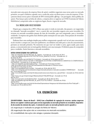 Curso básico de conhecimentos bancários para concursos públicos 87
mercado mais uma parte da empresa (lotes de ações), também negociam essas novas ações no mercado
primário, no qual o dinheiro captado com a venda das ações vai direto para o caixa da empresa. O lan-
çamento dessas novas ações é chamado de IPO (initial public offering – em português, oferta pública de
ações). Para lançar ações na bolsa de valores, a empresa deve se registrar na CVM (Comissão de Valores
Mobiliários) cumprindo todas as exigências legais, fiscais e regras de mercado.
5.8. MERCADO SECUNDÁRIO
Depois que a empresa faz o IPO e libera suas ações à venda no mercado, elas passam a ser negociadas
no chamado “mercado secundário”, isto é, a partir daí, um investidor negocia com outro investidor. Os
recursos no mercado secundário passam da mão do investidor, que está comprando, para o investidor
vendendo. A empresa não ganha mais dinheiro pelas transações de suas ações. Estas passam de investidor
para investidor.
Podemos fazer uma analogia simples para melhor compreensão: quando você vai até uma concessioná-
ria de veículos e compra um carro zero quilômetro, seu dinheiro está indo para o caixa da concessionária,
portanto ao mercado primário. No momento em que você vai vender o carro, agora usado, para outra
pessoa, a concessionária não vai mais ganhar dinheiro com essa transação. O dinheiro passa do comprador
para o vendedor. Assim funciona o mercado secundário.
SITES CONSULTADOS NO CAPÍTULO:
<http://pt.wikipedia.org/wiki/Mercado_de_capitais>. Acessado em: 16 de março de 2012.
< http://pt.wikipedia.org/wiki/A%C3%A7%C3%A3o_(finan%C3%A7as)>. Acessado em: 22
de março de 2012.
<http://pt.wikipedia.org/wiki/Deb%C3%AAnture>. Acessado em 10 de março de 2012.
<http://pt.scribd.com/doc/361848/11/DIFERENCAS-ENTRE-COMPANHIAS-ABERTAS-E-COMPANHIAS-
FECHADAS>. Acessado em 21 de março de 2012.
< http://pt.wikipedia.org/wiki/Underwriting >. Acessado em 22 de março de 2012.
<http://pt.scribd.com/doc/361852/46/Funcionamento-do-Mercado-A-Vista-de-Acoes>.
Acessado em 22 de março de 2012.
<http://www.portalbrasil.net/cvm.htm>. Acessado em: 04 de abril de 2012.
<http://www.artigonal.com/investimentos-artigos/mercado-primario-e-mercado-secundario-5304048.html>. Acessado
em: 16 de março de 2012.
<http://www.bmfbovespa.com.br/pt-br/educacional/cursos/curso-basico/cur_opcoes9.htm>. Acessado em: 06 de abril de
2012.
<http://www.cvm.gov.br/port/estagio/MateriasobreaCVMeoMVM.asp>. Acessado em: 05 de
abril de 2012.
<http://www.pavarini.com.br/abertura.htm>. Acessado em: 06 de abril de 2012.
<http://pt.wikipedia.org/wiki/Mercado_de_op%C3%A7%C3%B5es>. Acessado em: 06 de
abril de 2012.
<http://www.bmfbovespa.com.br/pt-br/download/Apresentacao-Integracao-da-Infraestrutura-de-Post-Trade.pdf >.
Acessado em: 05 de abril de 2012.
5.9. EXERCÍCIOS
[ESCRITURÁRIO – Banco do Brasil – 2010] Com a finalidade de captação de recursos, muitas empresas
abrem seu capital e emitem ações para serem negociadas no mercado primário ou secundário, dependen-
do da ocasião da emissão das ações. A emissão de ações no mercado primário ocorre quando a:
(A) negociação é realizada no pregão da Bolsa de Valores.
(B) negociação das ações não se concretizou no mercado secundário.
(C) rentabilidade das ações não atingiu o patamar desejado.
 