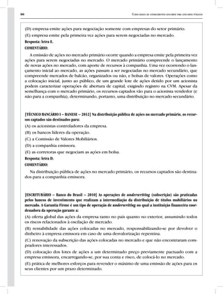88 Curso básico de conhecimentos bancários para concursos públicos
(D) empresa emite ações para negociação somente com empresas do setor primário.
(E) empresa emite pela primeira vez ações para serem negociadas no mercado.
Resposta: letra E.
COMENTÁRIO:
A emissão de ações no mercado primário ocorre quando a empresa emite pela primeira vez
ações para serem negociadas no mercado. O mercado primário compreende o lançamento
de novas ações no mercado, com aporte de recursos à companhia. Uma vez ocorrendo o lan-
çamento inicial ao mercado, as ações passam a ser negociadas no mercado secundário, que
compreende mercados de balcão, organizados ou não, e bolsas de valores. Operações como
a colocação inicial, junto ao público, de um grande lote de ações detido por um acionista
podem caracterizar operações de abertura de capital, exigindo registro na CVM. Apesar da
semelhança com o mercado primário, os recursos captados vão para o acionista vendedor (e
não para a companhia), determinando, portanto, uma distribuição no mercado secundário.
[TÉCNICO BANCÁRIO I – BANESE – 2012] Na distribuição pública de ações no mercado primário, os recur-
sos captados são destinados para:
(A) os acionistas controladores da empresa.
(B) os bancos líderes da operação.
(C) a Comissão de Valores Mobiliários.
(D) a companhia emissora.
(E) as corretoras que negociam as ações em bolsa.
Resposta: letra D.
COMENTÁRIO:
Na distribuição pública de ações no mercado primário, os recursos captados são destina-
dos para a companhia emissora.
[ESCRITURÁRIO – Banco do Brasil – 2010] As operações de underwriting (subscrição) são praticadas
pelos bancos de investimento que realizam a intermediação da distribuição de títulos mobiliários no
mercado. A Garantia Firme é um tipo de operação de underwriting no qual a instituição financeira coor-
denadora da operação garante a:
(A) oferta global das ações da empresa tanto no país quanto no exterior, assumindo todos
os riscos relacionados à oscilação de mercado.
(B) rentabilidade das ações colocadas no mercado, responsabilizando-se por devolver o
dinheiro à empresa emissora em caso de uma desvalorização repentina.
(C) renovação da subscrição das ações colocadas no mercado e que não encontraram com-
pradores interessados.
(D) colocação dos lotes de ações a um determinado preço previamente pactuado com a
empresa emissora, encarregando-se, por sua conta e risco, de colocá-lo no mercado.
(E) prática de melhores esforços para revender o máximo de uma emissão de ações para os
seus clientes por um prazo determinado.
 