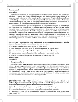 Curso básico de conhecimentos bancários para concursos públicos 89
Resposta: letra D.
COMENTÁRIO:
No mercado financeiro, o underwriting ou subscrição ocorre quando uma companhia
seleciona e contrata um intermediário financeiro, que será responsável pela colocação de
uma subscrição pública de ações ou obrigações no mercado. A operação é realizada por
uma instituição financeira isoladamente ou organizada em consórcio. O termo descreve as
operações financeiras nas quais os bancos intermedeiam o lançamento e distribuição de
ações ou títulos de renda fixa para negociação no mercado de capitais.
A instituição financeira que realiza operações de lançamento de ações no mercado pri-
mário é chamada de underwriter. São instituições autorizadas para estas operações: bancos
múltiplos ou de investimento, sociedades corretoras e distribuidoras. As operações de un-
derwriting são ofertas públicas de títulos em geral, e de títulos de crédito representativo de
empréstimo, em particular, por meio de subscrição, cuja prática é permitida somente pela
instituição financeira autorizada pelo Banco Central do Brasil (Bacen) para esse tipo de in-
termediação. Os lançamentos de ações novas no mercado, de forma ampla e não restrita à
subscrição pelos atuais acionistas, também levam o nome underwriting.
[ESCRITURÁRIO – Banco do Brasil - 2010] As Companhias ou Sociedades Anônimas podem ser classifica-
das como abertas ou fechadas. São classificadas como abertas quando:
(A) seu passivo está atrelado a opções de mercado futuro.
(B) seus principais ativos são ações de outras companhias de capital aberto.
(C) suas ações são negociadas na Bolsa de Valores ou no mercado balcão.
(D) suas ações são propriedade dos sócios fundadores e não estão à venda.
(E) sua estrutura de capital permite a entrada de sócios estrangeiros.
Resposta: letra C.
COMENTÁRIO:
Companhia aberta
São consideradas abertas aquelas companhias registradas na Comissão de Valores Mobi-
liários e que, consequentemente, podem ter suas ações e/ou debêntures, e demais valores
mobiliários, colocados junto ao público investidor. Quando os recursos próprios são insu-
ficientes, a companhia busca alguma forma de financiamento. Para captar esses recursos a
empresa abre seu capital, ou seja, registra-se como companhia aberta colocando disponíveis
no mercado valores mobiliários de sua emissão, através das bolsas de valores e/ou das socie-
dades que constituem o mercado de balcão organizado.
[TÉCNICO BANCÁRIO – CEF – 2008] O mercado financeiro pode ser classificado como primário ou se-
cundário, dependendo do momento da negociação do título no mercado. O lançamento de um novo ativo
financeiro ocorre no mercado primário. No mercado secundário ocorrem as:
(A) vendas de títulos públicos que são negociados por meio da Bovespa.
(B) transações financeiras envolvendo o mercado monetário internacional.
(C) compras de títulos privados, derivativos, opções que estão sendo oferecidos ao mer-
cado financeiro.
 